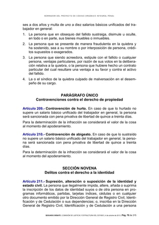 B OR R AD OR D E L P R OYE C T O D E C ÓD IG O OR GÁ N IC O IN T E GR AL P E N AL

ses a dos años y multa de uno a diez salarios básicos unificados del trabajador en general:
1. La persona que en obsequio del fallido sustraiga, disimule u oculte,
en todo o en parte, sus bienes muebles o inmuebles.
2. La persona que se presente de manera fraudulenta en la quiebra y
ha sostenido, sea a su nombre o por interposición de persona, créditos supuestos o exagerados.
3. La persona que siendo acreedora, estipule con el fallido o cualquier
persona, ventajas particulares, por razón de sus votos en la deliberación relativa a la quiebra, o la persona que hubiere hecho un contrato
particular del cual resultare una ventaja a su favor y contra el activo
del fallido.
4. La o el síndico de la quiebra culpado de malversación en el desempeño de su cargo.

PARÁGRAFO ÚNICO
Contravenciones contra el derecho de propiedad
Artículo 209.- Contravención de hurto. En caso de que lo hurtado no
supere un salario básico unificado del trabajador en general, la persona
será sancionada con pena privativa de libertad de quince a treinta días.
Para la determinación de la infracción se considerará el valor de la cosa
al momento del apoderamiento.
Artículo 210.- Contravención de abigeato. En caso de que lo sustraído
no supere un salario básico unificado del trabajador en general, la persona será sancionada con pena privativa de libertad de quince a treinta
días.
Para la determinación de la infracción se considerará el valor de la cosa
al momento del apoderamiento.

SECCIÓN NOVENA
Delitos contra el derecho a la identidad
Artículo 211.- Supresión, alteración o suposición de la identidad y
estado civil. La persona que ilegalmente impida, altere, añada o suprima
la inscripción de los datos de identidad suyos o de otra persona en programas informáticos, partidas, tarjetas índices, cédulas o en cualquier
otro documento emitido por la Dirección General de Registro Civil, Identificación y de Cedulación o sus dependencias; o, inscriba en la Dirección
General de Registro Civil, Identificación y de Cedulación a una persona
SEGUNDO DEBATE | COMISIÓN DE JUSTICIA Y ESTRUCTURA DEL ESTADO | 4 de octubre de 2013 | Pág.

79 de 315

 