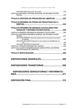B OR R AD OR D E L P R OYE C T O D E C ÓD IG O OR GÁ N IC O IN T E GR AL P E N AL

SECCIÓN ÚNICA Ejecución de la pena ........................................................ 250

CAPÍTULO SEGUNDO SISTEMA NACIONAL DE REHABILITACIÓN
SOCIAL .............................................................................................252

TÍTULO II CENTROS DE PRIVACIÓN DE LIBERTAD ................253
TÍTULO III RÉGIMEN DE PENAS NO PRIVATIVAS DE LIBERTAD...............................................................................255
TÍTULO IV RÉGIMEN DE MEDIDAS CAUTELARES PERSONALES Y REHABILITACIÓN SOCIAL .........................256
CAPÍTULO PRIMERO RÉGIMEN DE MEDIDAS CAUTELARES...................256
CAPÍTULO SEGUNDO RÉGIMEN GENERAL DE REHABILITACIÓN
SOCIAL .............................................................................................257
SECCIÓN PRIMERA Ubicación poblacional de las personas privadas
de libertad ......................................................................................... 257
SECCIÓN SEGUNDA Progresión en los centros de rehabilitación social .................................................................................................... 258
SECCIÓN TERCERA El tratamiento ............................................................. 260

CAPÍTULO TERCERO RÉGIMEN DE VISITAS .............................................262
CAPÍTULO CUARTO RÉGIMEN DISCIPLINARIO PARA LAS PERSONAS PRIVADAS DE LIBERTAD ........................................................263

TÍTULO V REPATRIACIÓN ...........................................................266

DISPOSICIONES GENERALES ..................................... 268
DISPOSICIONES TRANSITORIAS ................................ 268
DISPOSICIONES DEROGATORIAS Y REFORMATORIAS................................................................................. 271
DISPOSICIÓN FINAL ...................................................... 315

SEGUNDO DEBATE | COMISIÓN DE JUSTICIA Y ESTRUCTURA DEL ESTADO | 4 de octubre de 2013 | Pág.

8 de 315

 