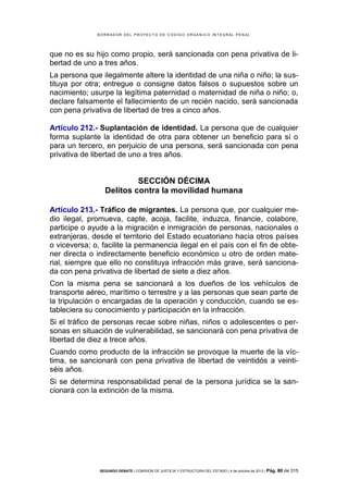 B OR R AD OR D E L P R OYE C T O D E C ÓD IG O OR GÁ N IC O IN T E GR AL P E N AL

que no es su hijo como propio, será sancionada con pena privativa de libertad de uno a tres años.
La persona que ilegalmente altere la identidad de una niña o niño; la sustituya por otra; entregue o consigne datos falsos o supuestos sobre un
nacimiento; usurpe la legítima paternidad o maternidad de niña o niño; o,
declare falsamente el fallecimiento de un recién nacido, será sancionada
con pena privativa de libertad de tres a cinco años.
Artículo 212.- Suplantación de identidad. La persona que de cualquier
forma suplante la identidad de otra para obtener un beneficio para sí o
para un tercero, en perjuicio de una persona, será sancionada con pena
privativa de libertad de uno a tres años.

SECCIÓN DÉCIMA
Delitos contra la movilidad humana
Artículo 213.- Tráfico de migrantes. La persona que, por cualquier medio ilegal, promueva, capte, acoja, facilite, induzca, financie, colabore,
participe o ayude a la migración e inmigración de personas, nacionales o
extranjeras, desde el territorio del Estado ecuatoriano hacia otros países
o viceversa; o, facilite la permanencia ilegal en el país con el fin de obtener directa o indirectamente beneficio económico u otro de orden material, siempre que ello no constituya infracción más grave, será sancionada con pena privativa de libertad de siete a diez años.
Con la misma pena se sancionará a los dueños de los vehículos de
transporte aéreo, marítimo o terrestre y a las personas que sean parte de
la tripulación o encargadas de la operación y conducción, cuando se estableciera su conocimiento y participación en la infracción.
Si el tráfico de personas recae sobre niñas, niños o adolescentes o personas en situación de vulnerabilidad, se sancionará con pena privativa de
libertad de diez a trece años.
Cuando como producto de la infracción se provoque la muerte de la víctima, se sancionará con pena privativa de libertad de veintidós a veintiséis años.
Si se determina responsabilidad penal de la persona jurídica se la sancionará con la extinción de la misma.

SEGUNDO DEBATE | COMISIÓN DE JUSTICIA Y ESTRUCTURA DEL ESTADO | 4 de octubre de 2013 | Pág.

80 de 315

 