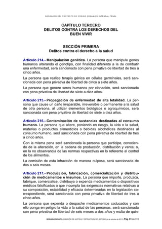 B OR R AD OR D E L P R OYE C T O D E C ÓD IG O OR GÁ N IC O IN T E GR AL P E N AL

CAPÍTULO TERCERO
DELITOS CONTRA LOS DERECHOS DEL
BUEN VIVIR
SECCIÓN PRIMERA
Delitos contra el derecho a la salud
Artículo 214.- Manipulación genética. La persona que manipule genes
humanos alterando el genotipo, con finalidad diferente a la de combatir
una enfermedad, será sancionada con pena privativa de libertad de tres a
cinco años.
La persona que realice terapia génica en células germinales, será sancionada con pena privativa de libertad de cinco a siete años.
La persona que genere seres humanos por clonación, será sancionada
con pena privativa de libertad de siete a diez años.
Artículo 215.- Propagación de enfermedad de alta letalidad. La persona que cause un daño irreparable, irreversible o permanente a la salud
de otra persona, al utilizar elementos biológicos o agroquímicos, será
sancionada con pena privativa de libertad de siete a diez años.
Artículo 216.- Contaminación de sustancias destinadas al consumo
humano. La persona que altere, poniendo en riesgo, la vida o la salud,
materias o productos alimenticios o bebidas alcohólicas destinadas al
consumo humano, será sancionada con pena privativa de libertad de tres
a cinco años.
Con la misma pena será sancionada la persona que participe, conociendo de la alteración, en la cadena de producción, distribución y venta; o,
en la no observancia de las normas respectivas en lo referente al control
de los alimentos.
La comisión de esta infracción de manera culposa, será sancionada de
dos a seis meses.
Artículo 217.- Producción, fabricación, comercialización y distribución de medicamentos e insumos. La persona que importe, produzca,
fabrique, comercialice, distribuya o expenda medicamentos o dispositivos
médicos falsificados o que incumpla las exigencias normativas relativas a
su composición, estabilidad y eficacia determinadas en la legislación correspondiente, será sancionada con pena privativa de libertad de tres a
cinco años.
La persona que expenda o despache medicamentos caducados y con
ello ponga en peligro la vida o la salud de las personas, será sancionada
con pena privativa de libertad de seis meses a dos años y multa de quinSEGUNDO DEBATE | COMISIÓN DE JUSTICIA Y ESTRUCTURA DEL ESTADO | 4 de octubre de 2013 | Pág.

81 de 315

 