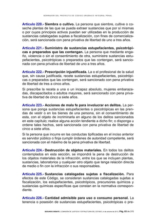 B OR R AD OR D E L P R OYE C T O D E C ÓD IG O OR GÁ N IC O IN T E GR AL P E N AL

Artículo 220.- Siembra o cultivo. La persona que siembre, cultive o coseche plantas de las que se pueda extraer sustancias que por sí mismas
o por cuyos principios activos puedan ser utilizadas en la producción de
sustancias catalogadas sujetas a fiscalización, con fines de comercialización, será sancionada con pena privativa de libertad de uno a tres años.
Artículo 221.- Suministro de sustancias estupefacientes, psicotrópicas o preparados que las contengan. La persona que mediante engaño, violencia o sin el consentimiento de otra, suministre sustancias estupefacientes, psicotrópicas o preparados que las contengan, será sancionada con pena privativa de libertad de uno a tres años.
Artículo 222.- Prescripción injustificada. La o el profesional de la salud
que, sin causa justificada, recete sustancias estupefacientes, psicotrópicas o preparados que las contengan, será sancionado con pena privativa
de libertad de tres a cinco años.
Si prescribe la receta a una o un incapaz absoluto, mujeres embarazadas, discapacitados o adultos mayores, será sancionado con pena privativa de libertad de cinco a siete años.
Artículo 223.- Acciones de mala fe para involucrar en delitos. La persona que ponga sustancias estupefacientes o psicotrópicas en las prendas de vestir o en los bienes de una persona, sin el consentimiento de
esta, con el objeto de incriminarla en alguno de los delitos sancionados
en este capítulo; realice alguna acción tendiente a dicho fin; o disponga u
ordene tales hechos, será sancionada con pena privativa de libertad de
cinco a siete años.
Si la persona que incurre en las conductas tipificadas en el inciso anterior
es servidor público o finja cumplir órdenes de autoridad competente, será
sancionada con el máximo de la pena privativa de libertad.
Artículo 224.- Destrucción de objetos materiales. En todos los delitos
contemplados en esta sección, se impondrá la pena de destrucción de
los objetos materiales de la infracción, entre los que se incluyen plantas,
sustancias, laboratorios y cualquier otro objeto que tenga relación directa
de medio o fin con la infracción o sus responsables.
Artículo 225.- Sustancias catalogadas sujetas a fiscalización. Para
efectos de este Código, se consideran sustancias catalogadas sujetas a
fiscalización, los estupefacientes, psicotrópicos, precursores químicos y
sustancias químicas específicas que constan en la normativa correspondiente.
Artículo 226.- Cantidad admisible para uso o consumo personal. La
tenencia o posesión de sustancias estupefacientes, psicotrópicas o preSEGUNDO DEBATE | COMISIÓN DE JUSTICIA Y ESTRUCTURA DEL ESTADO | 4 de octubre de 2013 | Pág.

83 de 315

 