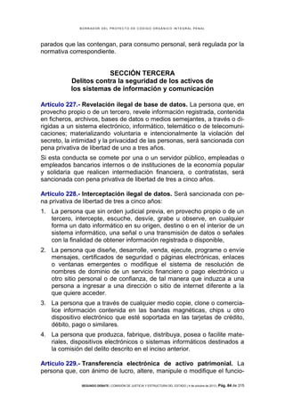 B OR R AD OR D E L P R OYE C T O D E C ÓD IG O OR GÁ N IC O IN T E GR AL P E N AL

parados que las contengan, para consumo personal, será regulada por la
normativa correspondiente.

SECCIÓN TERCERA
Delitos contra la seguridad de los activos de
los sistemas de información y comunicación
Artículo 227.- Revelación ilegal de base de datos. La persona que, en
provecho propio o de un tercero, revele información registrada, contenida
en ficheros, archivos, bases de datos o medios semejantes, a través o dirigidas a un sistema electrónico, informático, telemático o de telecomunicaciones; materializando voluntaria e intencionalmente la violación del
secreto, la intimidad y la privacidad de las personas, será sancionada con
pena privativa de libertad de uno a tres años.
Si esta conducta se comete por una o un servidor público, empleadas o
empleados bancarios internos o de instituciones de la economía popular
y solidaria que realicen intermediación financiera, o contratistas, será
sancionada con pena privativa de libertad de tres a cinco años.
Artículo 228.- Interceptación ilegal de datos. Será sancionada con pena privativa de libertad de tres a cinco años:
1. La persona que sin orden judicial previa, en provecho propio o de un
tercero, intercepte, escuche, desvíe, grabe u observe, en cualquier
forma un dato informático en su origen, destino o en el interior de un
sistema informático, una señal o una transmisión de datos o señales
con la finalidad de obtener información registrada o disponible,
2. La persona que diseñe, desarrolle, venda, ejecute, programe o envíe
mensajes, certificados de seguridad o páginas electrónicas, enlaces
o ventanas emergentes o modifique el sistema de resolución de
nombres de dominio de un servicio financiero o pago electrónico u
otro sitio personal o de confianza, de tal manera que induzca a una
persona a ingresar a una dirección o sitio de internet diferente a la
que quiere acceder.
3. La persona que a través de cualquier medio copie, clone o comercialice información contenida en las bandas magnéticas, chips u otro
dispositivo electrónico que esté soportada en las tarjetas de crédito,
débito, pago o similares.
4. La persona que produzca, fabrique, distribuya, posea o facilite materiales, dispositivos electrónicos o sistemas informáticos destinados a
la comisión del delito descrito en el inciso anterior.
Artículo 229.- Transferencia electrónica de activo patrimonial. La
persona que, con ánimo de lucro, altere, manipule o modifique el funcioSEGUNDO DEBATE | COMISIÓN DE JUSTICIA Y ESTRUCTURA DEL ESTADO | 4 de octubre de 2013 | Pág.

84 de 315

 