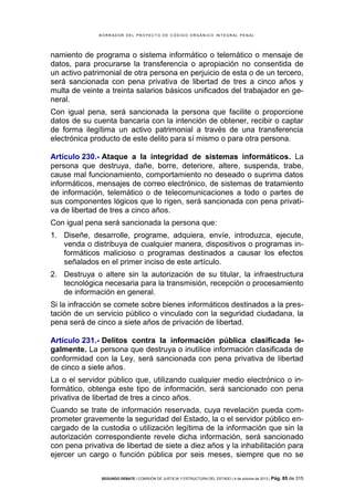 B OR R AD OR D E L P R OYE C T O D E C ÓD IG O OR GÁ N IC O IN T E GR AL P E N AL

namiento de programa o sistema informático o telemático o mensaje de
datos, para procurarse la transferencia o apropiación no consentida de
un activo patrimonial de otra persona en perjuicio de esta o de un tercero,
será sancionada con pena privativa de libertad de tres a cinco años y
multa de veinte a treinta salarios básicos unificados del trabajador en general.
Con igual pena, será sancionada la persona que facilite o proporcione
datos de su cuenta bancaria con la intención de obtener, recibir o captar
de forma ilegítima un activo patrimonial a través de una transferencia
electrónica producto de este delito para sí mismo o para otra persona.
Artículo 230.- Ataque a la integridad de sistemas informáticos. La
persona que destruya, dañe, borre, deteriore, altere, suspenda, trabe,
cause mal funcionamiento, comportamiento no deseado o suprima datos
informáticos, mensajes de correo electrónico, de sistemas de tratamiento
de información, telemático o de telecomunicaciones a todo o partes de
sus componentes lógicos que lo rigen, será sancionada con pena privativa de libertad de tres a cinco años.
Con igual pena será sancionada la persona que:
1. Diseñe, desarrolle, programe, adquiera, envíe, introduzca, ejecute,
venda o distribuya de cualquier manera, dispositivos o programas informáticos malicioso o programas destinados a causar los efectos
señalados en el primer inciso de este artículo.
2. Destruya o altere sin la autorización de su titular, la infraestructura
tecnológica necesaria para la transmisión, recepción o procesamiento
de información en general.
Si la infracción se comete sobre bienes informáticos destinados a la prestación de un servicio público o vinculado con la seguridad ciudadana, la
pena será de cinco a siete años de privación de libertad.
Artículo 231.- Delitos contra la información pública clasificada legalmente. La persona que destruya o inutilice información clasificada de
conformidad con la Ley, será sancionada con pena privativa de libertad
de cinco a siete años.
La o el servidor público que, utilizando cualquier medio electrónico o informático, obtenga este tipo de información, será sancionado con pena
privativa de libertad de tres a cinco años.
Cuando se trate de información reservada, cuya revelación pueda comprometer gravemente la seguridad del Estado, la o el servidor público encargado de la custodia o utilización legítima de la información que sin la
autorización correspondiente revele dicha información, será sancionado
con pena privativa de libertad de siete a diez años y la inhabilitación para
ejercer un cargo o función pública por seis meses, siempre que no se
SEGUNDO DEBATE | COMISIÓN DE JUSTICIA Y ESTRUCTURA DEL ESTADO | 4 de octubre de 2013 | Pág.

85 de 315

 
