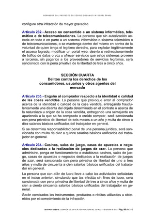 B OR R AD OR D E L P R OYE C T O D E C ÓD IG O OR GÁ N IC O IN T E GR AL P E N AL

configure otra infracción de mayor gravedad.
Artículo 232.- Acceso no consentido a un sistema informático, telemático o de telecomunicaciones. La persona que sin autorización acceda en todo o en parte a un sistema informático o sistema telemático o
de telecomunicaciones, o se mantenga dentro del mismo en contra de la
voluntad de quien tenga el legítimo derecho, para explotar ilegítimamente
el acceso logrado, modificar un portal web, desvío o redireccionamiento
de tráfico de datos o voz u ofrecer servicios que estos sistemas proveen
a terceros, sin pagarlos a los proveedores de servicios legítimos, será
sancionada con la pena privativa de la libertad de tres a cinco años.

SECCIÓN CUARTA
Delitos contra los derechos de los
consumidores, usuarios y otros agentes del
mercado
Artículo 233.- Engaño al comprador respecto a la identidad o calidad
de las cosas vendidas. La persona que provoque error al comprador
acerca de la identidad o calidad de la cosa vendida, entregando fraudulentamente una distinta del objeto determinado en el contrato o acerca de
la naturaleza u origen de la cosa vendida, entregando una semejante en
apariencia a la que se ha comprado o creído comprar, será sancionada
con pena privativa de libertad de seis meses a un año y multa de cinco a
diez salarios básicos unificados del trabajador en general.
Si se determina responsabilidad penal de una persona jurídica, será sancionada con multa de diez a quince salarios básicos unificados del trabajador en general.
Artículo 234.- Casinos, salas de juego, casas de apuestas o negocios dedicados a la realización de juegos de azar. La persona que
administre, ponga en funcionamiento o establezca casinos, salas de juego, casas de apuestas o negocios dedicados a la realización de juegos
de azar, será sancionada con pena privativa de libertad de uno a tres
años y multa de cincuenta a cien salarios básicos unificados del trabajador en general.
La persona que con afán de lucro lleve a cabo las actividades señaladas
en el inciso anterior, simulando que las efectúa sin fines de lucro, será
sancionada con pena privativa de libertad de tres a cinco años y multa de
cien a ciento cincuenta salarios básicos unificados del trabajador en general.
Serán comisados los instrumentos, productos o réditos utilizados u obtenidos por el cometimiento de la infracción.
SEGUNDO DEBATE | COMISIÓN DE JUSTICIA Y ESTRUCTURA DEL ESTADO | 4 de octubre de 2013 | Pág.

86 de 315

 