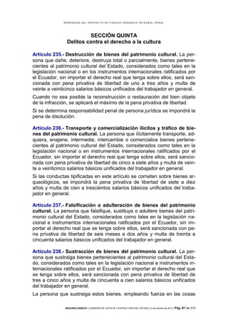 B OR R AD OR D E L P R OYE C T O D E C ÓD IG O OR GÁ N IC O IN T E GR AL P E N AL

SECCIÓN QUINTA
Delitos contra el derecho a la cultura
Artículo 235.- Destrucción de bienes del patrimonio cultural. La persona que dañe, deteriore, destruya total o parcialmente, bienes pertenecientes al patrimonio cultural del Estado, considerados como tales en la
legislación nacional o en los instrumentos internacionales ratificados por
el Ecuador, sin importar el derecho real que tenga sobre ellos, será sancionada con pena privativa de libertad de uno a tres años y multa de
veinte a veinticinco salarios básicos unificados del trabajador en general.
Cuando no sea posible la reconstrucción o restauración del bien objeto
de la infracción, se aplicará el máximo de la pena privativa de libertad.
Si se determina responsabilidad penal de persona jurídica se impondrá la
pena de disolución.
Artículo 236.- Transporte y comercialización ilícitos y tráfico de bienes del patrimonio cultural. La persona que ilícitamente transporte, adquiera, enajene, intermedie, intercambie o comercialice bienes pertenecientes al patrimonio cultural del Estado, considerados como tales en la
legislación nacional o en instrumentos internacionales ratificados por el
Ecuador, sin importar el derecho real que tenga sobre ellos, será sancionada con pena privativa de libertad de cinco a siete años y multa de veinte a veinticinco salarios básicos unificados del trabajador en general.
Si las conductas tipificadas en este artículo se cometen sobre bienes arqueológicos, se impondrá la pena privativa de libertad de siete a diez
años y multa de cien a trescientos salarios básicos unificados del trabajador en general.
Artículo 237.- Falsificación o adulteración de bienes del patrimonio
cultural. La persona que falsifique, sustituya o adultere bienes del patrimonio cultural del Estado, considerados como tales en la legislación nacional e instrumentos internacionales ratificados por el Ecuador, sin importar el derecho real que se tenga sobre ellos, será sancionada con pena privativa de libertad de seis meses a dos años y multa de treinta a
cincuenta salarios básicos unificados del trabajador en general.
Artículo 238.- Sustracción de bienes del patrimonio cultural. La persona que sustraiga bienes pertenecientes al patrimonio cultural del Estado, considerados como tales en la legislación nacional e instrumentos internacionales ratificados por el Ecuador, sin importar el derecho real que
se tenga sobre ellos, será sancionada con pena privativa de libertad de
tres a cinco años y multa de cincuenta a cien salarios básicos unificados
del trabajador en general.
La persona que sustraiga estos bienes, empleando fuerza en las cosas
SEGUNDO DEBATE | COMISIÓN DE JUSTICIA Y ESTRUCTURA DEL ESTADO | 4 de octubre de 2013 | Pág.

87 de 315

 