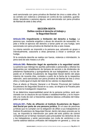 B OR R AD OR D E L P R OYE C T O D E C ÓD IG O OR GÁ N IC O IN T E GR AL P E N AL

será sancionada con pena privativa de libertad de cinco a siete años. Si
se comete con violencia o amenaza en contra de los custodios, guardadores, tenedores o persona alguna, será sancionada con pena privativa
de libertad de siete a diez años.

SECCIÓN SEXTA
Delitos contra el derecho al trabajo y
la Seguridad Social
Artículo 239.- Impedimento o limitación del derecho a huelga. La
persona que, mediante engaños o abuso de situación de necesidad, impida o limite el ejercicio del derecho a tomar parte en una huelga, será
sancionada con pena privativa de libertad de dos a seis meses.
La misma sanción se impondrá a la persona que, actuando en grupo o
individualmente, coaccione a otras personas a iniciar o continuar una
huelga.
Si la conducta descrita se realiza con fuerza, violencia o intimidación, la
pena será de seis meses a un año.
Artículo 240.- Retención ilegal de aportación a la seguridad social.
La persona que retenga los aportes patronales o personales y efectúe los
descuentos por rehabilitación de tiempos de servicio o de dividendos de
préstamos hipotecarios y quirografarios de sus trabajadores y no los deposite en el Instituto Ecuatoriano de Seguridad Social dentro del plazo
máximo de noventa días, contados a partir de la fecha de la respectiva
retención, será sancionada con pena privativa de libertad de tres a cinco
años y multa igual al duplo del total de los valores no depositados.
Para el efecto el Director General o el Director Provincial del Instituto
Ecuatoriano de Seguridad Social en su caso, se dirigirá a la Fiscalía para
que inicie la investigación respectiva.
Si se determina responsabilidad penal de la persona jurídica, será sancionada con la clausura de sus locales o establecimientos y se le impondrá una multa de cien a trescientos salarios básicos unificados del trabajador en general.
Artículo 241.- Falta de afiliación al Instituto Ecuatoriano de Seguridad Social por parte de una persona jurídica. En el caso de personas
jurídicas que no cumplan con la obligación de afiliar a sus trabajadores al
Instituto Ecuatoriano de Seguridad Social, dentro del plazo previsto por la
Ley, se impondrá la intervención por parte del ente público de control
competente por el tiempo necesario para precautelar los derechos de las
y los trabajadores y serán sancionadas con multa de veinticinco a cincuenta salarios básicos unificados del trabajador en general; y, cinco saSEGUNDO DEBATE | COMISIÓN DE JUSTICIA Y ESTRUCTURA DEL ESTADO | 4 de octubre de 2013 | Pág.

88 de 315

 
