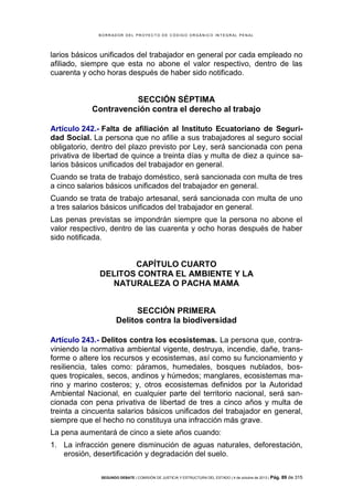 B OR R AD OR D E L P R OYE C T O D E C ÓD IG O OR GÁ N IC O IN T E GR AL P E N AL

larios básicos unificados del trabajador en general por cada empleado no
afiliado, siempre que esta no abone el valor respectivo, dentro de las
cuarenta y ocho horas después de haber sido notificado.

SECCIÓN SÉPTIMA
Contravención contra el derecho al trabajo
Artículo 242.- Falta de afiliación al Instituto Ecuatoriano de Seguridad Social. La persona que no afilie a sus trabajadores al seguro social
obligatorio, dentro del plazo previsto por Ley, será sancionada con pena
privativa de libertad de quince a treinta días y multa de diez a quince salarios básicos unificados del trabajador en general.
Cuando se trata de trabajo doméstico, será sancionada con multa de tres
a cinco salarios básicos unificados del trabajador en general.
Cuando se trata de trabajo artesanal, será sancionada con multa de uno
a tres salarios básicos unificados del trabajador en general.
Las penas previstas se impondrán siempre que la persona no abone el
valor respectivo, dentro de las cuarenta y ocho horas después de haber
sido notificada.

CAPÍTULO CUARTO
DELITOS CONTRA EL AMBIENTE Y LA
NATURALEZA O PACHA MAMA
SECCIÓN PRIMERA
Delitos contra la biodiversidad
Artículo 243.- Delitos contra los ecosistemas. La persona que, contraviniendo la normativa ambiental vigente, destruya, incendie, dañe, transforme o altere los recursos y ecosistemas, así como su funcionamiento y
resiliencia, tales como: páramos, humedales, bosques nublados, bosques tropicales, secos, andinos y húmedos; manglares, ecosistemas marino y marino costeros; y, otros ecosistemas definidos por la Autoridad
Ambiental Nacional, en cualquier parte del territorio nacional, será sancionada con pena privativa de libertad de tres a cinco años y multa de
treinta a cincuenta salarios básicos unificados del trabajador en general,
siempre que el hecho no constituya una infracción más grave.
La pena aumentará de cinco a siete años cuando:
1. La infracción genere disminución de aguas naturales, deforestación,
erosión, desertificación y degradación del suelo.
SEGUNDO DEBATE | COMISIÓN DE JUSTICIA Y ESTRUCTURA DEL ESTADO | 4 de octubre de 2013 | Pág.

89 de 315

 