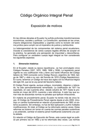 Código Orgánico Integral Penal
Exposición de motivos

En las últimas décadas el Ecuador ha sufrido profundas transformaciones
económicas, sociales y políticas. La Constitución, aprobada en las urnas,
impone obligaciones inaplazables y urgentes como la revisión del sistema jurídico para cumplir con el imperativo de justicia y certidumbre.
La heterogeneidad de los componentes del sistema penal ecuatoriano,
incluida la coexistencia de varios cuerpos legales difíciles de acoplar en
la práctica, ha generado una percepción de impunidad y desconfianza.
Para configurar un verdadero cuerpo legal integral se han considerado
los siguientes aspectos:
1.

Dimensión histórica

En el Ecuador -desde su época republicana-, se han promulgado cinco
Códigos Penales (1837, 1872, 1889, 1906 y 1938). La legislación penal
vigente es una codificación más y tiene una fuerte influencia del Código
italiano de 1930 (conocido como Código Rocco), argentino de 1922, belga de 1867 y -éste a su vez- del francés de 1810 (Código Napoleónico).
En suma, tenemos un Código de hace dos siglos con la influencia trágica
del siglo XX, que es la Ley penal del fascismo italiano.
El Código Penal vigente, aunque antiguo, incompleto, disperso y retocado, ha sido permanentemente remendado. La codificación de 1971 ha
soportado, en casi cuarenta años –desde octubre de 1971 hasta la producida en mayo del 2010- cuarenta y seis reformas. A esto hay que sumar más de doscientas normas no penales que tipifican infracciones.
En materia de procedimiento penal, Ecuador ha tenido más de cinco leyes. El Código de Procedimiento Penal vigente desde el año 2000, introdujo un cambio fundamental en relación al procedimiento de 1983: el sistema acusatorio. Sin embargo, no fue de fácil aplicación y sufrió múltiples
modificaciones. En total, el Código se ha reformado catorce veces. Estas
reformas se hicieron sin tomar en cuenta las normas penales sustantivas
y se pretendió, cambiar el sistema penal modificando solamente una parte aislada.
En relación al Código de Ejecución de Penas, este cuerpo legal se publicó por primera vez en 1982 y se ha reformado diez veces. Las normas
SEGUNDO DEBATE | COMISIÓN DE JUSTICIA Y ESTRUCTURA DEL ESTADO | 4 de octubre de 2012 | Pág.

9 de 315

 