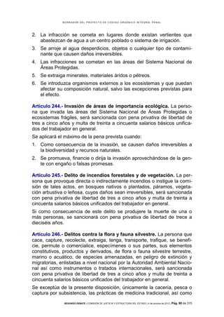 B OR R AD OR D E L P R OYE C T O D E C ÓD IG O OR GÁ N IC O IN T E GR AL P E N AL

2. La infracción se cometa en lugares donde existan vertientes que
abastezcan de agua a un centro poblado o sistema de irrigación.
3. Se arroje al agua desperdicios, objetos o cualquier tipo de contaminante que causen daños irreversibles.
4. Las infracciones se cometan en las áreas del Sistema Nacional de
Áreas Protegidas.
5. Se extraiga minerales, materiales áridos o pétreos.
6. Se introduzca organismos externos a los ecosistemas y que puedan
afectar su composición natural, salvo las excepciones previstas para
el efecto.
Artículo 244.- Invasión de áreas de importancia ecológica. La persona que invada las áreas del Sistema Nacional de Áreas Protegidas o
ecosistemas frágiles, será sancionada con pena privativa de libertad de
tres a cinco años y multa de treinta a cincuenta salarios básicos unificados del trabajador en general.
Se aplicará el máximo de la pena prevista cuando:
1. Como consecuencia de la invasión, se causen daños irreversibles a
la biodiversidad y recursos naturales.
2. Se promueva, financie o dirija la invasión aprovechándose de la gente con engaño o falsas promesas.
Artículo 245.- Delito de incendios forestales y de vegetación. La persona que provoque directa o indirectamente incendios o instigue la comisión de tales actos, en bosques nativos o plantados, páramos, vegetación arbustiva o leñosa, cuyos daños sean irreversibles, será sancionada
con pena privativa de libertad de tres a cinco años y multa de treinta a
cincuenta salarios básicos unificados del trabajador en general.
Si como consecuencia de este delito se produjere la muerte de una o
más personas, se sancionará con pena privativa de libertad de trece a
dieciséis años.
Artículo 246.- Delitos contra la flora y fauna silvestre. La persona que
cace, capture, recolecte, extraiga, tenga, transporte, trafique, se beneficie, permute o comercialice, especímenes o sus partes, sus elementos
constitutivos, productos y derivados, de flora o fauna silvestre terrestre,
marino o acuático, de especies amenazadas, en peligro de extinción y
migratorias, enlistadas a nivel nacional por la Autoridad Ambiental Nacional así como instrumentos o tratados internacionales, será sancionada
con pena privativa de libertad de tres a cinco años y multa de treinta a
cincuenta salarios básicos unificados del trabajador en general.
Se exceptúa de la presente disposición, únicamente la cacería, pesca o
captura por subsistencia, las prácticas de medicina tradicional, así como
SEGUNDO DEBATE | COMISIÓN DE JUSTICIA Y ESTRUCTURA DEL ESTADO | 4 de octubre de 2013 | Pág.

90 de 315

 