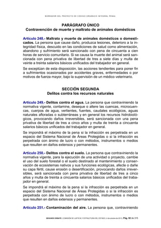 B OR R AD OR D E L P R OYE C T O D E C ÓD IG O OR GÁ N IC O IN T E GR AL P E N AL

PARÁGRAFO ÚNICO
Contravención de muerte y maltrato de animales domésticos
Artículo 248.- Maltrato y muerte de animales domésticos o domesticados. La persona que cause daño, produzca lesiones, deterioro a la integridad física, descuido en las condiciones de salud como alimentación,
abandono y sufrimiento será sancionado con pena de cincuenta a cien
horas de servicio comunitario. Si se causa la muerte del animal será sancionada con pena privativa de libertad de tres a siete días y multa de
veinte a treinta salarios básicos unificados del trabajador en general.
Se exceptúan de esta disposición, las acciones tendientes para poner fin
a sufrimientos ocasionados por accidentes graves, enfermedades o por
motivos de fuerza mayor, bajo la supervisión de un médico veterinario.

SECCIÓN SEGUNDA
Delitos contra los recursos naturales
Artículo 249.- Delitos contra el agua. La persona que contraviniendo la
normativa vigente, contamine, deseque o altere las cuencas, microcuencas, cuerpos de agua, vertientes, fuentes, caudales ecológicos, aguas
naturales afloradas o subterráneas y en general los recursos hidrobiológicos, provocando daños irreversibles, será sancionada con una pena
privativa de libertad de tres a cinco años y multa de treinta a cincuenta
salarios básicos unificados del trabajador en general.
Se impondrá el máximo de la pena si la infracción es perpetrada en un
espacio del Sistema Nacional de Áreas Protegidas o si la infracción es
perpetrada con ánimo de lucro o con métodos, instrumentos o medios
que resulten en daños extensos y permanentes.
Artículo 250.- Delitos contra el suelo. La persona que contraviniendo la
normativa vigente, para la ejecución de una actividad o proyecto, cambie
el uso del suelo forestal o el suelo destinado al mantenimiento y conservación de ecosistemas nativos y sus funciones ecológicas, afecte o dañe
su capa fértil, cause erosión o desertificación, provocando daños irreversibles, será sancionada con pena privativa de libertad de tres a cinco
años y multa de treinta a cincuenta salarios básicos unificados del trabajador en general.
Se impondrá el máximo de la pena si la infracción es perpetrada en un
espacio del Sistema Nacional de Áreas Protegidas o si la infracción es
perpetrada con ánimo de lucro o con métodos, instrumentos o medios
que resulten en daños extensos y permanentes.
Artículo 251.- Contaminación del aire. La persona que, contraviniendo
SEGUNDO DEBATE | COMISIÓN DE JUSTICIA Y ESTRUCTURA DEL ESTADO | 4 de octubre de 2013 | Pág.

92 de 315

 