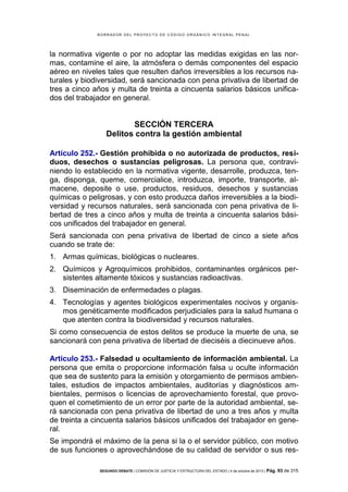 B OR R AD OR D E L P R OYE C T O D E C ÓD IG O OR GÁ N IC O IN T E GR AL P E N AL

la normativa vigente o por no adoptar las medidas exigidas en las normas, contamine el aire, la atmósfera o demás componentes del espacio
aéreo en niveles tales que resulten daños irreversibles a los recursos naturales y biodiversidad, será sancionada con pena privativa de libertad de
tres a cinco años y multa de treinta a cincuenta salarios básicos unificados del trabajador en general.

SECCIÓN TERCERA
Delitos contra la gestión ambiental
Artículo 252.- Gestión prohibida o no autorizada de productos, residuos, desechos o sustancias peligrosas. La persona que, contraviniendo lo establecido en la normativa vigente, desarrolle, produzca, tenga, disponga, queme, comercialice, introduzca, importe, transporte, almacene, deposite o use, productos, residuos, desechos y sustancias
químicas o peligrosas, y con esto produzca daños irreversibles a la biodiversidad y recursos naturales, será sancionada con pena privativa de libertad de tres a cinco años y multa de treinta a cincuenta salarios básicos unificados del trabajador en general.
Será sancionada con pena privativa de libertad de cinco a siete años
cuando se trate de:
1. Armas químicas, biológicas o nucleares.
2. Químicos y Agroquímicos prohibidos, contaminantes orgánicos persistentes altamente tóxicos y sustancias radioactivas.
3. Diseminación de enfermedades o plagas.
4. Tecnologías y agentes biológicos experimentales nocivos y organismos genéticamente modificados perjudiciales para la salud humana o
que atenten contra la biodiversidad y recursos naturales.
Si como consecuencia de estos delitos se produce la muerte de una, se
sancionará con pena privativa de libertad de dieciséis a diecinueve años.
Artículo 253.- Falsedad u ocultamiento de información ambiental. La
persona que emita o proporcione información falsa u oculte información
que sea de sustento para la emisión y otorgamiento de permisos ambientales, estudios de impactos ambientales, auditorías y diagnósticos ambientales, permisos o licencias de aprovechamiento forestal, que provoquen el cometimiento de un error por parte de la autoridad ambiental, será sancionada con pena privativa de libertad de uno a tres años y multa
de treinta a cincuenta salarios básicos unificados del trabajador en general.
Se impondrá el máximo de la pena si la o el servidor público, con motivo
de sus funciones o aprovechándose de su calidad de servidor o sus resSEGUNDO DEBATE | COMISIÓN DE JUSTICIA Y ESTRUCTURA DEL ESTADO | 4 de octubre de 2013 | Pág.

93 de 315

 