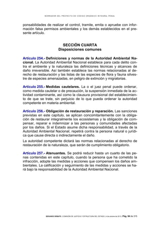 B OR R AD OR D E L P R OYE C T O D E C ÓD IG O OR GÁ N IC O IN T E GR AL P E N AL

ponsabilidades de realizar el control, tramite, emita o apruebe con información falsa permisos ambientales y los demás establecidos en el presente artículo.

SECCIÓN CUARTA
Disposiciones comunes
Artículo 254.- Definiciones y normas de la Autoridad Ambiental Nacional. La Autoridad Ambiental Nacional establece para cada delito contra el ambiente y la naturaleza las definiciones técnicas y alcances de
daño irreversible. Así también establece las normas relacionadas al derecho de restauración y las listas de las especies de flora y fauna silvestre de especies amenazadas, en peligro de extinción y migratorias.
Artículo 255.- Medidas cautelares. La o el juez penal puede ordenar,
como medida cautelar o de precaución, la suspensión inmediata de la actividad contaminante, así como la clausura provisional del establecimiento de que se trate, sin perjuicio de lo que pueda ordenar la autoridad
competente en materia ambiental.
Artículo 256.- Obligación de restauración y reparación. Las sanciones
previstas en este capítulo, se aplican concomitantemente con la obligación de restaurar integralmente los ecosistemas y la obligación de compensar, reparar e indemnizar a las personas y comunidades afectadas
por los daños. Si el Estado asume dicha responsabilidad, a través de la
Autoridad Ambiental Nacional, repetirá contra la persona natural o jurídica que cause directa o indirectamente el daño.
La autoridad competente dictará las normas relacionadas al derecho de
restauración de la naturaleza, que serán de cumplimiento obligatorio.
Artículo 257.- Atenuantes. Se podrá reducir hasta un cuarto de las penas contenidas en este capítulo, cuando la persona que ha cometido la
infracción, adopte las medidas y acciones que compensen los daños ambientales. La calificación y seguimiento de las medidas y acciones se hará bajo la responsabilidad de la Autoridad Ambiental Nacional.

SEGUNDO DEBATE | COMISIÓN DE JUSTICIA Y ESTRUCTURA DEL ESTADO | 4 de octubre de 2013 | Pág.

94 de 315

 