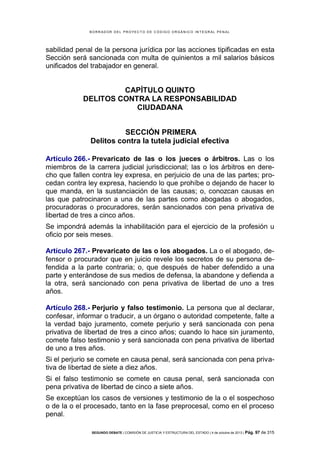 B OR R AD OR D E L P R OYE C T O D E C ÓD IG O OR GÁ N IC O IN T E GR AL P E N AL

sabilidad penal de la persona jurídica por las acciones tipificadas en esta
Sección será sancionada con multa de quinientos a mil salarios básicos
unificados del trabajador en general.

CAPÍTULO QUINTO
DELITOS CONTRA LA RESPONSABILIDAD
CIUDADANA
SECCIÓN PRIMERA
Delitos contra la tutela judicial efectiva
Artículo 266.- Prevaricato de las o los jueces o árbitros. Las o los
miembros de la carrera judicial jurisdiccional; las o los árbitros en derecho que fallen contra ley expresa, en perjuicio de una de las partes; procedan contra ley expresa, haciendo lo que prohíbe o dejando de hacer lo
que manda, en la sustanciación de las causas; o, conozcan causas en
las que patrocinaron a una de las partes como abogadas o abogados,
procuradoras o procuradores, serán sancionados con pena privativa de
libertad de tres a cinco años.
Se impondrá además la inhabilitación para el ejercicio de la profesión u
oficio por seis meses.
Artículo 267.- Prevaricato de las o los abogados. La o el abogado, defensor o procurador que en juicio revele los secretos de su persona defendida a la parte contraria; o, que después de haber defendido a una
parte y enterándose de sus medios de defensa, la abandone y defienda a
la otra, será sancionado con pena privativa de libertad de uno a tres
años.
Artículo 268.- Perjurio y falso testimonio. La persona que al declarar,
confesar, informar o traducir, a un órgano o autoridad competente, falte a
la verdad bajo juramento, comete perjurio y será sancionada con pena
privativa de libertad de tres a cinco años; cuando lo hace sin juramento,
comete falso testimonio y será sancionada con pena privativa de libertad
de uno a tres años.
Si el perjurio se comete en causa penal, será sancionada con pena privativa de libertad de siete a diez años.
Si el falso testimonio se comete en causa penal, será sancionada con
pena privativa de libertad de cinco a siete años.
Se exceptúan los casos de versiones y testimonio de la o el sospechoso
o de la o el procesado, tanto en la fase preprocesal, como en el proceso
penal.
SEGUNDO DEBATE | COMISIÓN DE JUSTICIA Y ESTRUCTURA DEL ESTADO | 4 de octubre de 2013 | Pág.

97 de 315

 