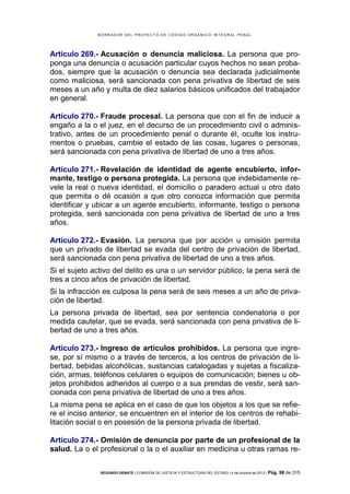 B OR R AD OR D E L P R OYE C T O D E C ÓD IG O OR GÁ N IC O IN T E GR AL P E N AL

Artículo 269.- Acusación o denuncia maliciosa. La persona que proponga una denuncia o acusación particular cuyos hechos no sean probados, siempre que la acusación o denuncia sea declarada judicialmente
como maliciosa, será sancionada con pena privativa de libertad de seis
meses a un año y multa de diez salarios básicos unificados del trabajador
en general.
Artículo 270.- Fraude procesal. La persona que con el fin de inducir a
engaño a la o el juez, en el decurso de un procedimiento civil o administrativo, antes de un procedimiento penal o durante él, oculte los instrumentos o pruebas, cambie el estado de las cosas, lugares o personas,
será sancionada con pena privativa de libertad de uno a tres años.
Artículo 271.- Revelación de identidad de agente encubierto, informante, testigo o persona protegida. La persona que indebidamente revele la real o nueva identidad, el domicilio o paradero actual u otro dato
que permita o dé ocasión a que otro conozca información que permita
identificar y ubicar a un agente encubierto, informante, testigo o persona
protegida, será sancionada con pena privativa de libertad de uno a tres
años.
Artículo 272.- Evasión. La persona que por acción u omisión permita
que un privado de libertad se evada del centro de privación de libertad,
será sancionada con pena privativa de libertad de uno a tres años.
Si el sujeto activo del delito es una o un servidor público, la pena será de
tres a cinco años de privación de libertad.
Si la infracción es culposa la pena será de seis meses a un año de privación de libertad.
La persona privada de libertad, sea por sentencia condenatoria o por
medida cautelar, que se evada, será sancionada con pena privativa de libertad de uno a tres años.
Artículo 273.- Ingreso de artículos prohibidos. La persona que ingrese, por sí mismo o a través de terceros, a los centros de privación de libertad, bebidas alcohólicas, sustancias catalogadas y sujetas a fiscalización, armas, teléfonos celulares o equipos de comunicación; bienes u objetos prohibidos adheridos al cuerpo o a sus prendas de vestir, será sancionada con pena privativa de libertad de uno a tres años.
La misma pena se aplica en el caso de que los objetos a los que se refiere el inciso anterior, se encuentren en el interior de los centros de rehabilitación social o en posesión de la persona privada de libertad.
Artículo 274.- Omisión de denuncia por parte de un profesional de la
salud. La o el profesional o la o el auxiliar en medicina u otras ramas reSEGUNDO DEBATE | COMISIÓN DE JUSTICIA Y ESTRUCTURA DEL ESTADO | 4 de octubre de 2013 | Pág.

98 de 315

 