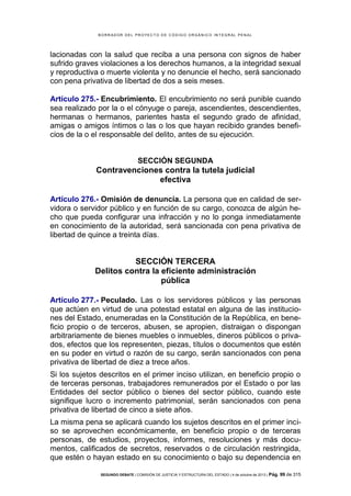 B OR R AD OR D E L P R OYE C T O D E C ÓD IG O OR GÁ N IC O IN T E GR AL P E N AL

lacionadas con la salud que reciba a una persona con signos de haber
sufrido graves violaciones a los derechos humanos, a la integridad sexual
y reproductiva o muerte violenta y no denuncie el hecho, será sancionado
con pena privativa de libertad de dos a seis meses.
Artículo 275.- Encubrimiento. El encubrimiento no será punible cuando
sea realizado por la o el cónyuge o pareja, ascendientes, descendientes,
hermanas o hermanos, parientes hasta el segundo grado de afinidad,
amigas o amigos íntimos o las o los que hayan recibido grandes beneficios de la o el responsable del delito, antes de su ejecución.

SECCIÓN SEGUNDA

Contravenciones contra la tutela judicial
efectiva
Artículo 276.- Omisión de denuncia. La persona que en calidad de servidora o servidor público y en función de su cargo, conozca de algún hecho que pueda configurar una infracción y no lo ponga inmediatamente
en conocimiento de la autoridad, será sancionada con pena privativa de
libertad de quince a treinta días.

SECCIÓN TERCERA
Delitos contra la eficiente administración
pública
Artículo 277.- Peculado. Las o los servidores públicos y las personas
que actúen en virtud de una potestad estatal en alguna de las instituciones del Estado, enumeradas en la Constitución de la República, en beneficio propio o de terceros, abusen, se apropien, distraigan o dispongan
arbitrariamente de bienes muebles o inmuebles, dineros públicos o privados, efectos que los representen, piezas, títulos o documentos que estén
en su poder en virtud o razón de su cargo, serán sancionados con pena
privativa de libertad de diez a trece años.
Si los sujetos descritos en el primer inciso utilizan, en beneficio propio o
de terceras personas, trabajadores remunerados por el Estado o por las
Entidades del sector público o bienes del sector público, cuando este
signifique lucro o incremento patrimonial, serán sancionados con pena
privativa de libertad de cinco a siete años.
La misma pena se aplicará cuando los sujetos descritos en el primer inciso se aprovechen económicamente, en beneficio propio o de terceras
personas, de estudios, proyectos, informes, resoluciones y más documentos, calificados de secretos, reservados o de circulación restringida,
que estén o hayan estado en su conocimiento o bajo su dependencia en
SEGUNDO DEBATE | COMISIÓN DE JUSTICIA Y ESTRUCTURA DEL ESTADO | 4 de octubre de 2013 | Pág.

99 de 315

 
