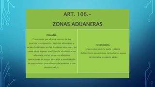 ART. 106.-
ZONAS ADUANERAS
PRIMARIA:
Constituida por el área interior de los
puertos y aeropuertos, recintos aduaneros y
locales habilitados en las fronteras terrestres; así
como otros lugares que fijare la administración
aduanera, en los cuales se efectúen
operaciones de carga, descarga y movilización
de mercaderías procedentes del exterior o con
destino a él; y,
SECUNDARIA:
Que comprende la parte restante
del territorio ecuatoriano incluidas las aguas
territoriales y espacio aéreo
 