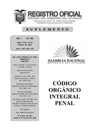 CÓDIGO
ORGÁNICO
INTEGRAL
PENAL
Año  I    ‐    Nº  180 
 
Quito,  lunes  10  de   
febrero  de  2014 
 
Valor:  US$  5.00 + IVA     
 
ING.  HUGO  ENRIQUE  DEL  POZO  
BARREZUETA 
DIRECTOR 
 
Quito:  Avenida  12  de  Octubre 
N 23‐990  y  Wilson 
 
Edificio 12 de Octubre 
Segundo Piso 
 
Dirección:  Telf.  2901 ‐ 629 
Oficinas  centrales  y  ventas: 
Telf.  2234 ‐ 540 
 
Distribución (Almacén): 
Mañosca Nº  201 y Av. 10 de Agosto 
Telf.  2430 ‐ 110 
 
Sucursal  Guayaquil: 
Malecón Nº 1606 y Av. 10 de Agosto 
Telf.  2527 ‐ 107 
 
Suscripción  anual:  US$  400 + IVA 
para la ciudad de Quito 
US$ 450 + IVA para el resto del país 
Impreso  en  Editora  Nacional 
 
144  páginas 
 
www.registroficial.gob.ec 
 
Al  servicio  del  país 
desde  el  1º  de  julio  de  1895 
S U P L E M E N T O
 