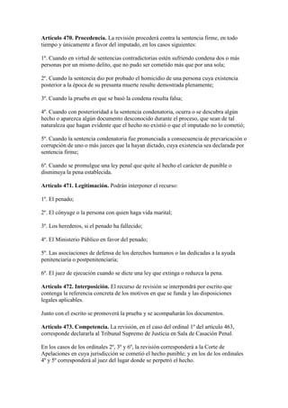Artículo 470. Procedencia. La revisión procederá contra la sentencia firme, en todo
tiempo y únicamente a favor del imputado, en los casos siguientes:
1º. Cuando en virtud de sentencias contradictorias estén sufriendo condena dos o más
personas por un mismo delito, que no pudo ser cometido más que por una sola;
2º. Cuando la sentencia dio por probado el homicidio de una persona cuya existencia
posterior a la época de su presunta muerte resulte demostrada plenamente;
3º. Cuando la prueba en que se basó la condena resulta falsa;
4º. Cuando con posterioridad a la sentencia condenatoria, ocurra o se descubra algún
hecho o aparezca algún documento desconocido durante el proceso, que sean de tal
naturaleza que hagan evidente que el hecho no existió o que el imputado no lo cometió;
5º. Cuando la sentencia condenatoria fue pronunciada a consecuencia de prevaricación o
corrupción de uno o más jueces que la hayan dictado, cuya existencia sea declarada por
sentencia firme;
6º. Cuando se promulgue una ley penal que quite al hecho el carácter de punible o
disminuya la pena establecida.
Artículo 471. Legitimación. Podrán interponer el recurso:
1º. El penado;
2º. El cónyuge o la persona con quien haga vida marital;
3º. Los herederos, si el penado ha fallecido;
4º. El Ministerio Público en favor del penado;
5º. Las asociaciones de defensa de los derechos humanos o las dedicadas a la ayuda
penitenciaria o postpenitenciaria;
6º. El juez de ejecución cuando se dicte una ley que extinga o reduzca la pena.
Artículo 472. Interposición. El recurso de revisión se interpondrá por escrito que
contenga la referencia concreta de los motivos en que se funda y las disposiciones
legales aplicables.
Junto con el escrito se promoverá la prueba y se acompañarán los documentos.
Artículo 473. Competencia. La revisión, en el caso del ordinal 1º del artículo 463,
corresponde declararla al Tribunal Supremo de Justicia en Sala de Casación Penal.
En los casos de los ordinales 2º, 3º y 6º, la revisión corresponderá a la Corte de
Apelaciones en cuya jurisdicción se cometió el hecho punible; y en los de los ordinales
4º y 5º corresponderá al juez del lugar donde se perpetró el hecho.
 