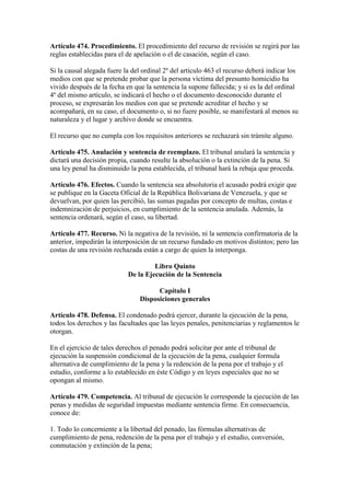 Artículo 474. Procedimiento. El procedimiento del recurso de revisión se regirá por las
reglas establecidas para el de apelación o el de casación, según el caso.
Si la causal alegada fuere la del ordinal 2º del artículo 463 el recurso deberá indicar los
medios con que se pretende probar que la persona víctima del presunto homicidio ha
vivido después de la fecha en que la sentencia la supone fallecida; y si es la del ordinal
4º del mismo artículo, se indicará el hecho o el documento desconocido durante el
proceso, se expresarán los medios con que se pretende acreditar el hecho y se
acompañará, en su caso, el documento o, si no fuere posible, se manifestará al menos su
naturaleza y el lugar y archivo donde se encuentra.
El recurso que no cumpla con los requisitos anteriores se rechazará sin trámite alguno.
Artículo 475. Anulación y sentencia de reemplazo. El tribunal anulará la sentencia y
dictará una decisión propia, cuando resulte la absolución o la extinción de la pena. Si
una ley penal ha disminuido la pena establecida, el tribunal hará la rebaja que proceda.
Artículo 476. Efectos. Cuando la sentencia sea absolutoria el acusado podrá exigir que
se publique en la Gaceta Oficial de la República Bolivariana de Venezuela, y que se
devuelvan, por quien las percibió, las sumas pagadas por concepto de multas, costas e
indemnización de perjuicios, en cumplimiento de la sentencia anulada. Además, la
sentencia ordenará, según el caso, su libertad.
Artículo 477. Recurso. Ni la negativa de la revisión, ni la sentencia confirmatoria de la
anterior, impedirán la interposición de un recurso fundado en motivos distintos; pero las
costas de una revisión rechazada están a cargo de quien la interponga.
Libro Quinto
De la Ejecución de la Sentencia
Capítulo I
Disposiciones generales
Artículo 478. Defensa. El condenado podrá ejercer, durante la ejecución de la pena,
todos los derechos y las facultades que las leyes penales, penitenciarias y reglamentos le
otorgan.
En el ejercicio de tales derechos el penado podrá solicitar por ante el tribunal de
ejecución la suspensión condicional de la ejecución de la pena, cualquier formula
alternativa de cumplimiento de la pena y la redención de la pena por el trabajo y el
estudio, conforme a lo establecido en éste Código y en leyes especiales que no se
opongan al mismo.
Artículo 479. Competencia. Al tribunal de ejecución le corresponde la ejecución de las
penas y medidas de seguridad impuestas mediante sentencia firme. En consecuencia,
conoce de:
1. Todo lo concerniente a la libertad del penado, las fórmulas alternativas de
cumplimiento de pena, redención de la pena por el trabajo y el estudio, conversión,
conmutación y extinción de la pena;
 
