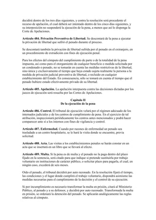 decidirá dentro de los tres días siguientes, y contra la resolución será procedente el
recurso de apelación, el cual deberá ser intentado dentro de los cinco días siguientes, y
su interposición no suspenderá la ejecución de la pena, a menos que así lo disponga la
Corte de Apelaciones.
Artículo 484. Privación Preventiva de Libertad. Se descontará de la pena a ejecutar
la privación de libertad que sufrió el penado durante el proceso.
Se descontará también la privación de libertad sufrida por el penado en el extranjero, en
un procedimiento de extradición con fines de ejecución penal.
Para los efectos del cómputo del cumplimiento de parte o de la totalidad de la pena
impuesta, así como para el otorgamiento de cualquier beneficio o medida solicitada por
un condenado o penado, no se tomarán en cuenta las medidas restrictivas de la libertad,
sino única y exclusivamente el tiempo que haya estado sujeta realmente la persona a la
medida de privación judicial preventiva de libertad, o recluido en cualquier
establecimiento del Estado. En consecuencia, sólo se tomará en cuenta el tiempo que el
penado hubiere estado efectivamente privado de su libertad.
Artículo 485. Apelación. La apelación interpuesta contra las decisiones dictadas por los
jueces de ejecución será resuelta por las Cortes de Apelaciones.
Capítulo II
De la ejecución de la pena
Artículo 486. Control. El tribunal de ejecución velará por el régimen adecuado de los
internados judiciales y de los centros de cumplimiento de pena. En el ejercicio de tal
atribución, inspeccionará periódicamente los centros antes mencionados y podrá hacer
comparecer ante sí a los internos con fines de vigilancia y control.
Artículo 487. Enfermedad. Cuando por razones de enfermedad un penado sea
trasladado a un centro hospitalario, se le hará la visita donde se encuentre, previa
solicitud.
Artículo 488. Acta. Las visitas a los establecimientos penales se harán constar en un
acta que se insertará en un libro que se llevará al efecto.
Artículo 489. Multa. Si la pena es de multa y el penado no la paga dentro del plazo
fijado en la sentencia, será citado para que indique si pretende sustituirla por trabajo
voluntario en instituciones de carácter público, o solicitar plazo para pagarla, el cual, en
ningún caso, excederá de seis meses.
Oído el penado, el tribunal decidirá por auto razonado. En la resolución fijará el tiempo,
las condiciones y el lugar donde cumplirá el trabajo voluntario, dispondrá asimismo las
medidas necesarias para el cumplimiento de la decisión y el control de su ejecución.
Si por incumplimiento es necesario transformar la multa en prisión, citará al Ministerio
Público, al penado y a su defensor, y decidirá por auto razonado. Transformada la multa
en prisión, se ordenará la detención del penado. Se aplicarán analógicamente las reglas
relativas al cómputo.
 