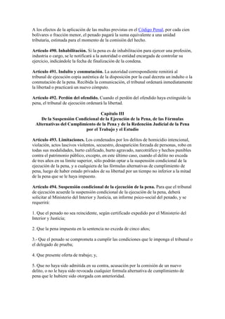 A los efectos de la aplicación de las multas previstas en el Código Penal, por cada cien
bolívares o fracción menor, el penado pagará la suma equivalente a una unidad
tributaria, estimada para el momento de la comisión del hecho.
Artículo 490. Inhabilitación. Si la pena es de inhabilitación para ejercer una profesión,
industria o cargo, se le notificará a la autoridad o entidad encargada de controlar su
ejercicio, indicándole la fecha de finalización de la condena.
Artículo 491. Indulto y conmutación. La autoridad correspondiente remitirá al
tribunal de ejecución copia auténtica de la disposición por la cual decreta un indulto o la
conmutación de la pena. Recibida la comunicación, el tribunal ordenará inmediatamente
la libertad o practicará un nuevo cómputo.
Artículo 492. Perdón del ofendido. Cuando el perdón del ofendido haya extinguido la
pena, el tribunal de ejecución ordenará la libertad.
Capítulo III
De la Suspensión Condicional de la Ejecución de la Pena, de las Fórmulas
Alternativas del Cumplimiento de la Pena y de la Redención Judicial de la Pena
por el Trabajo y el Estudio
Artículo 493. Limitaciones. Los condenados por los delitos de homicidio intencional,
violación, actos lascivos violentos, secuestro, desaparición forzada de personas, robo en
todas sus modalidades, hurto calificado, hurto agravado, narcotráfico y hechos punibles
contra el patrimonio público, excepto, en este último caso, cuando el delito no exceda
de tres años en su límite superior, sólo podrán optar a la suspensión condicional de la
ejecución de la pena, y a cualquiera de las fórmulas alternativas de cumplimiento de
pena, luego de haber estado privados de su libertad por un tiempo no inferior a la mitad
de la pena que se le haya impuesto.
Artículo 494. Suspensión condicional de la ejecución de la pena. Para que el tribunal
de ejecución acuerde la suspensión condicional de la ejecución de la pena, deberá
solicitar al Ministerio del Interior y Justicia, un informe psico-social del penado, y se
requerirá:
1. Que el penado no sea reincidente, según certificado expedido por el Ministerio del
Interior y Justicia;
2. Que la pena impuesta en la sentencia no exceda de cinco años;
3.- Que el penado se comprometa a cumplir las condiciones que le imponga el tribunal o
el delegado de prueba;
4. Que presente oferta de trabajo; y,
5. Que no haya sido admitida en su contra, acusación por la comisión de un nuevo
delito, o no le haya sido revocada cualquier formula alternativa de cumplimiento de
pena que le hubiere sido otorgada con anterioridad.
 