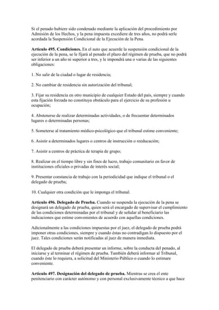 Si el penado hubiere sido condenado mediante la aplicación del procedimiento por
Admisión de los Hechos, y la pena impuesta excediere de tres años, no podrá serle
acordada la Suspensión Condicional de la Ejecución de la Pena.
Artículo 495. Condiciones. En el auto que acuerde la suspensión condicional de la
ejecución de la pena, se le fijará al penado el plazo del régimen de prueba, que no podrá
ser inferior a un año ni superior a tres, y le impondrá una o varias de las siguientes
obligaciones:
1. No salir de la ciudad o lugar de residencia;
2. No cambiar de residencia sin autorización del tribunal;
3. Fijar su residencia en otro municipio de cualquier Estado del país, siempre y cuando
esta fijación forzada no constituya obstáculo para el ejercicio de su profesión u
ocupación;
4. Abstenerse de realizar determinadas actividades, o de frecuentar determinados
lugares o determinadas personas;
5. Someterse al tratamiento médico-psicológico que el tribunal estime conveniente;
6. Asistir a determinados lugares o centros de instrucción o reeducación;
7. Asistir a centros de práctica de terapia de grupo;
8. Realizar en el tiempo libre y sin fines de lucro, trabajo comunitario en favor de
instituciones oficiales o privadas de interés social;
9. Presentar constancia de trabajo con la periodicidad que indique el tribunal o el
delegado de prueba;
10. Cualquier otra condición que le imponga el tribunal.
Artículo 496. Delegado de Prueba. Cuando se suspenda la ejecución de la pena se
designará un delegado de prueba, quien será el encargado de supervisar el cumplimiento
de las condiciones determinadas por el tribunal y de señalar al beneficiario las
indicaciones que estime convenientes de acuerdo con aquellas condiciones.
Adicionalmente a las condiciones impuestas por el juez, el delegado de prueba podrá
imponer otras condiciones, siempre y cuando éstas no contradigan lo dispuesto por el
juez. Tales condiciones serán notificadas al juez de manera inmediata.
El delegado de prueba deberá presentar un informe, sobre la conducta del penado, al
iniciarse y al terminar el régimen de prueba. También deberá informar al Tribunal,
cuando éste lo requiera, a solicitud del Ministerio Público o cuando lo estimare
conveniente.
Artículo 497. Designación del delegado de prueba. Mientras se crea el ente
penitenciario con carácter autónomo y con personal exclusivamente técnico a que hace
 