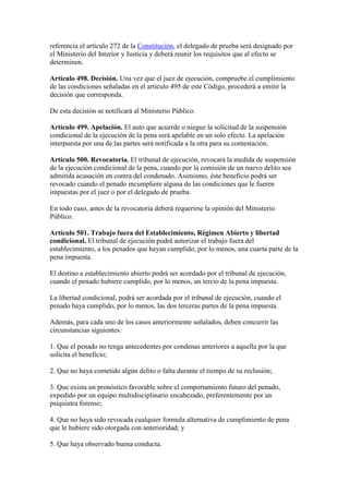 referencia el artículo 272 de la Constitución, el delegado de prueba será designado por
el Ministerio del Interior y Justicia y deberá reunir los requisitos que al efecto se
determinen.
Artículo 498. Decisión. Una vez que el juez de ejecución, compruebe el cumplimiento
de las condiciones señaladas en el artículo 495 de este Código, procederá a emitir la
decisión que corresponda.
De esta decisión se notificará al Ministerio Público.
Artículo 499. Apelación. El auto que acuerde o niegue la solicitud de la suspensión
condicional de la ejecución de la pena será apelable en un solo efecto. La apelación
interpuesta por una de las partes será notificada a la otra para su contestación.
Artículo 500. Revocatoria. El tribunal de ejecución, revocará la medida de suspensión
de la ejecución condicional de la pena, cuando por la comisión de un nuevo delito sea
admitida acusación en contra del condenado. Asimismo, éste beneficio podrá ser
revocado cuando el penado incumpliere alguna de las condiciones que le fueren
impuestas por el juez o por el delegado de prueba.
En todo caso, antes de la revocatoria deberá requerirse la opinión del Ministerio
Público.
Artículo 501. Trabajo fuera del Establecimiento, Régimen Abierto y libertad
condicional. El tribunal de ejecución podrá autorizar el trabajo fuera del
establecimiento, a los penados que hayan cumplido, por lo menos, una cuarta parte de la
pena impuesta.
El destino a establecimiento abierto podrá ser acordado por el tribunal de ejecución,
cuando el penado hubiere cumplido, por lo menos, un tercio de la pena impuesta.
La libertad condicional, podrá ser acordada por el tribunal de ejecución, cuando el
penado haya cumplido, por lo menos, las dos terceras partes de la pena impuesta.
Además, para cada uno de los casos anteriormente señalados, deben concurrir las
circunstancias siguientes:
1. Que el penado no tenga antecedentes por condenas anteriores a aquella por la que
solicita el beneficio;
2. Que no haya cometido algún delito o falta durante el tiempo de su reclusión;
3. Que exista un pronóstico favorable sobre el comportamiento futuro del penado,
expedido por un equipo multidisciplinario encabezado, preferentemente por un
psiquiatra forense;
4. Que no haya sido revocada cualquier formula alternativa de cumplimiento de pena
que le hubiere sido otorgada con anterioridad; y
5. Que haya observado buena conducta.
 