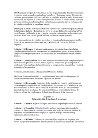 El trabajo necesario para la redención de la pena no podrá exceder de ocho horas diarias
o cuarenta horas semanales, realizado en los talleres y lugares de trabajo del centro de
reclusión, para empresas públicas o privadas, o entidades benéficas, todas debidamente
acreditadas, devengando el salario correspondiente. Cuando el recluso trabaje y estudie
en forma simultánea, se le concederán las facilidades necesarias para la realización de
los estudios, sin afectar la jornada de trabajo.
El trabajo y el estudio realizados deberán ser supervisados o verificados por la Junta de
Rehabilitación Laboral y Educativa que prevé la Ley de Redención Judicial de la Pena
por el Trabajo y el Estudio, y por el juez de ejecución. A tales fines, se llevará registro
detallado de los días y horas que los reclusos destinen al trabajo y estudio.
A los mismos efectos, los estudios que realice el penado, deberán estar comprendidos
dentro de los programas establecidos por el Ministerio de Educación, Cultura y
Deportes.
Artículo 510. Rechazo. El tribunal podrá rechazar sin trámite alguno la solicitud
cuando sea manifiestamente improcedente, o cuando estime que no ha transcurrido el
tiempo suficiente para que varíen las condiciones que hubieren motivado un rechazo
anterior.
Artículo 511. Otorgamiento. En el auto mediante el cual el tribunal otorgue cualquiera
de las medidas previstas en este Capítulo, fijará las condiciones que se imponen al
condenado. Este, en el acto de la notificación, se comprometerá a cumplirlas, y recibirá
una copia de la resolución.
Asimismo, se notificará de esta decisión al Ministerio Público.
El tribunal de ejecución vigilará el cumplimiento de las condiciones impuestas, las
cuales serán modificables de oficio o a petición del penado.
Artículo 512. Revocatoria. Cualquiera de las medidas previstas en este Capítulo, se
revocarán por incumplimiento de las obligaciones impuestas o por la admisión de una
acusación contra el penado por la comisión de un nuevo delito. La revocatoria será
declarada de oficio, a solicitud del Ministerio Público, a solicitud de la víctima del
delito por el cual fue condenado, o de la víctima del nuevo delito cometido.
Capítulo IV
De la aplicación de medidas de seguridad
Artículo 513. Normas. Regirán las reglas aplicables a las penas privativas de libertad.
Artículo 514. Ejecución. El Código Penal y las leyes especiales determinarán lo
relativo a la forma, control y trámites necesarios para la ejecución de las medidas de
seguridad, así como todo cuanto respecta al régimen, trabajo, remuneración y
tratamiento del sometido a ellas.
Artículo 515. Revisión. El tribunal de ejecución fijará un plazo, no mayor de seis
meses, a cuyo término examinará periódicamente la situación de quien sufre una medida
 