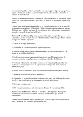 La resolución fijará las condiciones bajo las cuales se suspende el proceso, y aprobará,
negará o modificará la oferta de reparación presentada por el imputado, conforme a
criterios de razonabilidad.
En caso de existir oposición de la víctima y del Ministerio Público, el juez deberá negar
la petición. Esta decisión no tendrá apelación y se ordenará la apertura del juicio oral y
público.
La suspensión del proceso podrá solicitarse, en cualquier momento, luego de admitida
la acusación presentada por el Ministerio Público y hasta antes de acordarse la apertura
del juicio oral y público, o, en caso de procedimiento abreviado, una vez presentada la
acusación y antes de la apertura del debate.
Artículo 44. Condiciones. El juez fijará el plazo del régimen de prueba, que no podrá
ser inferior a un año ni superior a dos, y determinará las condiciones que deberá cumplir
el imputado, entre las siguientes:
1. Residir en un lugar determinado;
2. Prohibición de visitar determinados lugares o personas;
3. Abstenerse de consumir drogas o sustancias estupefacientes o psicotrópicas y de
abusar de las bebidas alcohólicas;
4. Participar en programas especiales de tratamiento, con el fin de abstenerse de
consumir sustancias estupefacientes o psicotrópicas o bebidas alcohólicas;
5. Comenzar o finalizar la escolaridad básica si no la tiene cumplida, aprender una
profesión u oficio o seguir cursos de capacitación en el lugar o la institución que
determine el juez;
6. Prestar servicios o labores a favor del Estado o instituciones de beneficio público.
7. Someterse a tratamiento médico o psicológico;
8. Permanecer en un trabajo o empleo, o adoptar, en el plazo que el tribunal determine,
un oficio, arte o profesión, si no tiene medios propios de subsistencia;
9. No poseer o portar armas;
10. No conducir vehículos, si éste hubiere sido el medio de comisión del delito.
A proposición del Ministerio Público, de la víctima o del imputado, el juez podrá
acordar otras condiciones de conducta similares, cuando estime que resulten
convenientes.
En todo caso, el imputado deberá cumplir con la oferta de reparación acordada por el
juez, y someterse a la vigilancia que determine éste.
 