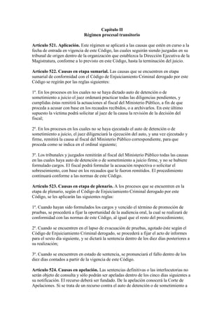 Capítulo II
Régimen procesal transitorio
Artículo 521. Aplicación. Este régimen se aplicará a las causas que estén en curso a la
fecha de entrada en vigencia de este Código, las cuales seguirán siendo juzgadas en su
tribunal de origen dentro de la organización que establezca la Dirección Ejecutiva de la
Magistratura, conforme a lo previsto en este Código, hasta la terminación del juicio.
Artículo 522. Causas en etapa sumarial. Las causas que se encuentren en etapa
sumarial de conformidad con el Código de Enjuiciamiento Criminal derogado por este
Código se regirán por las reglas siguientes:
1º. En los procesos en los cuales no se haya dictado auto de detención o de
sometimiento a juicio el juez ordenará practicar todas las diligencias pendientes, y
cumplidas éstas remitirá la actuaciones al fiscal del Ministerio Público, a fin de que
proceda a acusar con base en los recaudos recibidos, o a archivarlos. En este último
supuesto la víctima podrá solicitar al juez de la causa la revisión de la decisión del
fiscal;
2º. En los procesos en los cuales no se haya ejecutado el auto de detención o de
sometimiento a juicio, el juez diligenciará la ejecución del auto, y una vez ejecutado y
firme, remitirá la causa al fiscal del Ministerio Público correspondiente, para que
proceda como se indica en el ordinal siguiente;
3º. Los tribunales y juzgados remitirán al fiscal del Ministerio Público todas las causas
en las cuales haya auto de detención o de sometimiento a juicio firme, y no se hubiere
formulado cargos. El fiscal podrá formular la acusación respectiva o solicitar el
sobreseimiento, con base en los recaudos que le fueron remitidos. El procedimiento
continuará conforme a las normas de este Código.
Artículo 523. Causas en etapa de plenario. A los procesos que se encuentren en la
etapa de plenario, según el Código de Enjuiciamiento Criminal derogado por este
Código, se les aplicarán las siguientes reglas:
1º. Cuando hayan sido formulados los cargos y vencido el término de promoción de
pruebas, se procederá a fijar la oportunidad de la audiencia oral, la cual se realizará de
conformidad con las normas de este Código, al igual que el resto del procedimiento;
2º. Cuando se encuentren en el lapso de evacuación de pruebas, agotado éste según el
Código de Enjuiciamiento Criminal derogado, se procederá a fijar el acto de informes
para el sexto día siguiente, y se dictará la sentencia dentro de los diez días posteriores a
su realización;
3º. Cuando se encuentren en estado de sentencia, se pronunciará el fallo dentro de los
diez días contados a partir de la vigencia de este Código.
Artículo 524. Causas en apelación. Las sentencias definitivas o las interlocutorias no
serán objeto de consulta y sólo podrán ser apeladas dentro de los cinco días siguientes a
su notificación. El recurso deberá ser fundado. De la apelación conocerá la Corte de
Apelaciones. Si se trata de un recurso contra el auto de detención o de sometimiento a
 