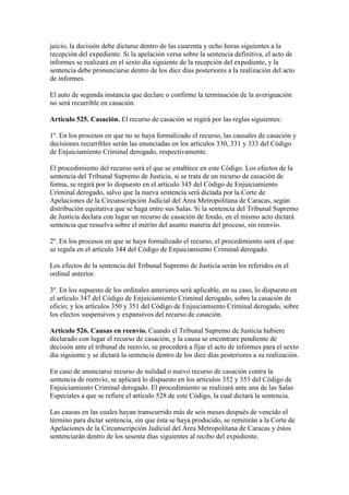 juicio, la decisión debe dictarse dentro de las cuarenta y ocho horas siguientes a la
recepción del expediente. Si la apelación versa sobre la sentencia definitiva, el acto de
informes se realizará en el sexto día siguiente de la recepción del expediente, y la
sentencia debe pronunciarse dentro de los diez días posteriores a la realización del acto
de informes.
El auto de segunda instancia que declare o confirme la terminación de la averiguación
no será recurrible en casación.
Artículo 525. Casación. El recurso de casación se regirá por las reglas siguientes:
1º. En los procesos en que no se haya formalizado el recurso, las causales de casación y
decisiones recurribles serán las enunciadas en los artículos 330, 331 y 333 del Código
de Enjuiciamiento Criminal derogado, respectivamente.
El procedimiento del recurso será el que se establece en este Código. Los efectos de la
sentencia del Tribunal Supremo de Justicia, si se trata de un recurso de casación de
forma, se regirá por lo dispuesto en el artículo 345 del Código de Enjuiciamiento
Criminal derogado, salvo que la nueva sentencia será dictada por la Corte de
Apelaciones de la Circunscripción Judicial del Área Metropolitana de Caracas, según
distribución equitativa que se haga entre sus Salas. Si la sentencia del Tribunal Supremo
de Justicia declara con lugar un recurso de casación de fondo, en el mismo acto dictará
sentencia que resuelva sobre el mérito del asunto materia del proceso, sin reenvío.
2º. En los procesos en que se haya formalizado el recurso, el procedimiento será el que
se regula en el artículo 344 del Código de Enjuiciamiento Criminal derogado.
Los efectos de la sentencia del Tribunal Supremo de Justicia serán los referidos en el
ordinal anterior.
3º. En los supuesto de los ordinales anteriores será aplicable, en su caso, lo dispuesto en
el artículo 347 del Código de Enjuiciamiento Criminal derogado, sobre la casación de
oficio; y los artículos 350 y 351 del Código de Enjuiciamiento Criminal derogado, sobre
los efectos suspensivos y expansivos del recurso de casación.
Artículo 526. Causas en reenvío. Cuando el Tribunal Supremo de Justicia hubiere
declarado con lugar el recurso de casación, y la causa se encontrare pendiente de
decisión ante el tribunal de reenvío, se procederá a fijar el acto de informes para el sexto
día siguiente y se dictará la sentencia dentro de los diez días posteriores a su realización.
En caso de anunciarse recurso de nulidad o nuevo recurso de casación contra la
sentencia de reenvío, se aplicará lo dispuesto en los artículos 352 y 353 del Código de
Enjuiciamiento Criminal derogado. El procedimiento se realizará ante una de las Salas
Especiales a que se refiere el artículo 528 de este Código, la cual dictará la sentencia.
Las causas en las cuales hayan transcurrido más de seis meses después de vencido el
término para dictar sentencia, sin que ésta se haya producido, se remitirán a la Corte de
Apelaciones de la Circunscripción Judicial del Área Metropolitana de Caracas y éstos
sentenciarán dentro de los sesenta días siguientes al recibo del expediente.
 