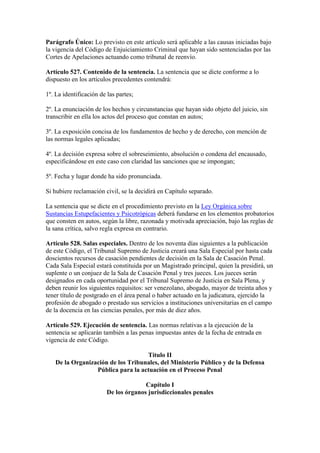 Parágrafo Único: Lo previsto en este artículo será aplicable a las causas iniciadas bajo
la vigencia del Código de Enjuiciamiento Criminal que hayan sido sentenciadas por las
Cortes de Apelaciones actuando como tribunal de reenvío.
Artículo 527. Contenido de la sentencia. La sentencia que se dicte conforme a lo
dispuesto en los artículos precedentes contendrá:
1º. La identificación de las partes;
2º. La enunciación de los hechos y circunstancias que hayan sido objeto del juicio, sin
transcribir en ella los actos del proceso que constan en autos;
3º. La exposición concisa de los fundamentos de hecho y de derecho, con mención de
las normas legales aplicadas;
4º. La decisión expresa sobre el sobreseimiento, absolución o condena del encausado,
especificándose en este caso con claridad las sanciones que se impongan;
5º. Fecha y lugar donde ha sido pronunciada.
Si hubiere reclamación civil, se la decidirá en Capítulo separado.
La sentencia que se dicte en el procedimiento previsto en la Ley Orgánica sobre
Sustancias Estupefacientes y Psicotrópicas deberá fundarse en los elementos probatorios
que consten en autos, según la libre, razonada y motivada apreciación, bajo las reglas de
la sana crítica, salvo regla expresa en contrario.
Artículo 528. Salas especiales. Dentro de los noventa días siguientes a la publicación
de este Código, el Tribunal Supremo de Justicia creará una Sala Especial por hasta cada
doscientos recursos de casación pendientes de decisión en la Sala de Casación Penal.
Cada Sala Especial estará constituida por un Magistrado principal, quien la presidirá, un
suplente o un conjuez de la Sala de Casación Penal y tres jueces. Los jueces serán
designados en cada oportunidad por el Tribunal Supremo de Justicia en Sala Plena, y
deben reunir los siguientes requisitos: ser venezolano, abogado, mayor de treinta años y
tener título de postgrado en el área penal o haber actuado en la judicatura, ejercido la
profesión de abogado o prestado sus servicios a instituciones universitarias en el campo
de la docencia en las ciencias penales, por más de diez años.
Artículo 529. Ejecución de sentencia. Las normas relativas a la ejecución de la
sentencia se aplicarán también a las penas impuestas antes de la fecha de entrada en
vigencia de este Código.
Título II
De la Organización de los Tribunales, del Ministerio Público y de la Defensa
Pública para la actuación en el Proceso Penal
Capítulo I
De los órganos jurisdiccionales penales
 