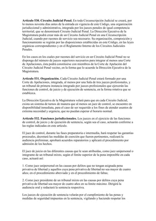 Artículo 530. Circuito Judicial Penal. En toda Circunscripción Judicial se creará, por
lo menos noventa días antes de la entrada en vigencia de este Código, una organización
jurisdiccional y administrativa, integrada por los jueces penales de igual competencia
territorial, que se denominará Circuito Judicial Penal. La Dirección Ejecutiva de la
Magistratura podrá crear más de un Circuito Judicial Penal en una Circunscripción
Judicial, cuando por razones de servicio sea necesario. Su organización, composición y
funcionamiento se regirán por las disposiciones establecidas en este Código, en las leyes
orgánicas correspondientes y en el Reglamento Interno de los Circuitos Judiciales
Penales.
En los casos en los cuales por razones del servicio en un Circuito Judicial Penal no se
disponga del número de jueces superiores necesarios para integrar al menos una Corte
de Apelaciones, ésta podrá constituirse con miembros de la Corte de Apelación del
Circuito Judicial Penal vecino, en la forma que lo acuerde la Dirección Ejecutiva de la
Magistratura.
Artículo 531. Organización. Cada Circuito Judicial Penal estará formado por una
Corte de Apelaciones, integrada, al menos por una Sala de tres jueces profesionales, y
un tribunal de primera instancia integrado por jueces profesionales que ejercerán las
funciones de control, de juicio y de ejecución de sentencia, en la forma rotativa que se
establezca.
La Dirección Ejecutiva de la Magistratura velará para que en cada Circuito Judicial,
exista un sistema de turnos de manera que al menos un juez de control, se encuentre en
disponibilidad inmediata, para el caso de ser requerido a los fines de atender asuntos de
extrema necesidad y urgencia, que no puedan esperar el horario normal.
Artículo 532. Funciones jurisdiccionales. Los jueces en el ejercicio de las funciones
de control, de juicio y de ejecución de sentencia, según sea el caso, actuarán conforme a
las reglas indicadas en este artículo.
El juez de control, durante las fases preparatoria e intermedia, hará respetar las garantías
procesales, decretará las medidas de coerción que fueren pertinentes, realizará la
audiencia preliminar, aprobará acuerdos reparatorios y aplicará el procedimiento por
admisión de los hechos.
El juez de juicio en las diferentes causas que le sean atribuidas, como juez unipersonal o
integrante de un tribunal mixto, según el límite superior de la pena imponible en cada
caso, actuará así:
1. Como juez unipersonal en las causas por delitos que no tengan asignada pena
privativa de libertad y aquellos cuya pena privativa de libertad no sea mayor de cuatro
años; en el procedimiento abreviado y en el procedimiento de faltas;
2. Como juez presidente de un tribunal mixto en las causas por delitos cuya pena
privativa de libertad sea mayor de cuatro años en su límite máximo. Dirigirá la
audiencia oral y redactará la sentencia respectiva.
Los jueces de ejecución de sentencia velarán por el cumplimiento de las penas y
medidas de seguridad impuestas en la sentencia, vigilando y haciendo respetar los
 