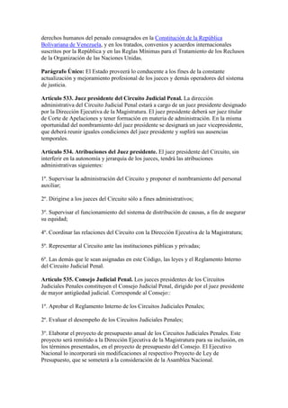 derechos humanos del penado consagrados en la Constitución de la República
Bolivariana de Venezuela, y en los tratados, convenios y acuerdos internacionales
suscritos por la República y en las Reglas Mínimas para el Tratamiento de los Reclusos
de la Organización de las Naciones Unidas.
Parágrafo Único: El Estado proveerá lo conducente a los fines de la constante
actualización y mejoramiento profesional de los jueces y demás operadores del sistema
de justicia.
Artículo 533. Juez presidente del Circuito Judicial Penal. La dirección
administrativa del Circuito Judicial Penal estará a cargo de un juez presidente designado
por la Dirección Ejecutiva de la Magistratura. El juez presidente deberá ser juez titular
de Corte de Apelaciones y tener formación en materia de administración. En la misma
oportunidad del nombramiento del juez presidente se designará un juez vicepresidente,
que deberá reunir iguales condiciones del juez presidente y suplirá sus ausencias
temporales.
Artículo 534. Atribuciones del Juez presidente. El juez presidente del Circuito, sin
interferir en la autonomía y jerarquía de los jueces, tendrá las atribuciones
administrativas siguientes:
1º. Supervisar la administración del Circuito y proponer el nombramiento del personal
auxiliar;
2º. Dirigirse a los jueces del Circuito sólo a fines administrativos;
3º. Supervisar el funcionamiento del sistema de distribución de causas, a fin de asegurar
su equidad;
4º. Coordinar las relaciones del Circuito con la Dirección Ejecutiva de la Magistratura;
5º. Representar al Circuito ante las instituciones públicas y privadas;
6º. Las demás que le sean asignadas en este Código, las leyes y el Reglamento Interno
del Circuito Judicial Penal.
Artículo 535. Consejo Judicial Penal. Los jueces presidentes de los Circuitos
Judiciales Penales constituyen el Consejo Judicial Penal, dirigido por el juez presidente
de mayor antigüedad judicial. Corresponde al Consejo::
1º. Aprobar el Reglamento Interno de los Circuitos Judiciales Penales;
2º. Evaluar el desempeño de los Circuitos Judiciales Penales;
3º. Elaborar el proyecto de presupuesto anual de los Circuitos Judiciales Penales. Este
proyecto será remitido a la Dirección Ejecutiva de la Magistratura para su inclusión, en
los términos presentados, en el proyecto de presupuesto del Consejo. El Ejecutivo
Nacional lo incorporará sin modificaciones al respectivo Proyecto de Ley de
Presupuesto, que se someterá a la consideración de la Asamblea Nacional.
 