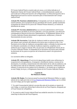 El Consejo Judicial Penal se reunirá cada seis meses, en la fecha indicada en el
Reglamento Interno del Circuito Judicial Penal, y extraordinariamente cuando sea
convocado por la Dirección Ejecutiva de la Magistratura. La Dirección Ejecutiva de la
Magistratura proveerá los recursos necesarios para el funcionamiento del Consejo
Judicial Penal.
Artículo 536. Funciones administrativas. Corresponde a la Corte de Apelaciones, en
reunión plenaria, previa propuesta del juez presidente del Circuito, aprobar anualmente
el programa de rotación de los jueces del Tribunal Primera Instancia y el sistema de
distribución de causas.
Artículo 537. Servicios administrativos. Los servicios administrativos del Circuito
Judicial Penal se dividirán en servicios judiciales y servicios generales, cuya dirección
corresponderá al Director de Servicios Administrativos. El Reglamento Interno de los
Circuitos Judiciales Penales determinará la organización, atribuciones y forma de
funcionamiento de estos servicios.
Artículo 538. Secretarios. Cada Sala de Audiencia tendrá un secretario permanente,
que actuará como secretario del tribunal en los juicios que se realicen en ella. A los
Secretarios de las Salas de Audiencia corresponderá copiar y refrendar las decisiones de
los tribunales constituidos en la Sala de Audiencia respectiva; cumplirán con la
atribución que le asigna el artículo 369 y las previstas en el Reglamento Interno de los
Circuitos Judiciales Penales. Se dispondrá de los Secretarios necesarios para refrendar
las decisiones de los jueces en ejercicio de la función de control o de ejecución de
sentencia.
Los secretarios deben ser abogados.
Artículo 539. Alguacilazgo. El servicio de alguacilazgo tendrá como atribuciones la
recepción de la correspondencia, el transporte y distribución interna y externa de los
documentos, la custodia y mantenimiento del orden dentro de las salas de audiencia y de
las edificaciones sede de los tribunales; la práctica de las citaciones, notificaciones del
tribunal y la ejecución de las órdenes de los tribunales; y, las demás que se establezcan
en este Código, las leyes y el Reglamento Interno de los Circuitos Judiciales Penales.
Capítulo II
Del Ministerio Público
Artículo 540. Reglas. En el proceso penal la actuación del Ministerio Público se regirá,
además de las reglas previstas en la Ley Orgánica del Ministerio Público que no colidan
con este Código, por las reglas siguientes:
1º. En cada Circunscripción Judicial, noventa días antes de la entrada en vigencia de
este Código, se creará una oficina bajo la dirección de un Fiscal Superior, designado por
el Fiscal General de la República;
2º. Se creará en cada Circuito Judicial Penal una unidad de atención a la víctima, que
estará bajo la dirección del Fiscal Superior;
 