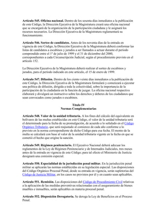 Artículo 545. Oficina nacional. Dentro de los sesenta días inmediatos a la publicación
de este Código, la Dirección Ejecutiva de la Magistratura creará una oficina nacional
que se encargará de la organización de la participación ciudadana y le asignará los
recursos necesarios. La Dirección Ejecutiva de la Magistratura reglamentará su
funcionamiento.
Artículo 546. Sorteo de candidatos. Antes de los noventa días de la entrada en
vigencia de este Código, la Dirección Ejecutiva de la Magistratura deberá conformar las
listas de candidatos a escabinos y jurados a ser llamados a actuar durante el período
comprendido entre el 1º de julio de 1999 y el 31 de diciembre del 2000,
correspondientes a cada Circunscripción Judicial, según el procedimiento previsto en el
artículo 152.
La Dirección Ejecutiva de la Magistratura deberá realizar el sorteo de escabinos y
jurados, para el período indicado en este artículo, el 15 de enero de 1999.
Artículo 547. Difusión. Dentro de los ciento veinte días inmediatos a la publicación de
este Código, la Dirección Ejecutiva de la Magistratura formulará y comenzará a ejecutar
una política de difusión, dirigida a toda la colectividad, sobre la importancia de la
participación de la ciudadanía en la función de juzgar. La oficina nacional respectiva
elaborará y divulgará un instructivo sobre los derechos y deberes de los ciudadanos que
sean convocados como jurados o escabinos.
Título IV
Normas Complementarias
Artículo 548. Valor de la unidad tributaria. A los fines del cálculo del equivalente en
bolívares de las multas establecidas en este Código, el valor de la unidad tributaria será
el determinado para la fecha de su promulgación, de acuerdo a lo señalado en el Código
Orgánico Tributario, que será reajustado al comienzo de cada año conforme a lo
previsto en la norma correspondiente de dicho Código para esa fecha. El monto de la
multa se calculará con base al valor de la unidad tributaria vigente en la fecha en que se
cometió el hecho que origine la sanción.
Artículo 549. Régimen penitenciario. El Ejecutivo Nacional deberá adecuar los
reglamentos de la Ley de Régimen Penitenciario y de Internados Judiciales, tres meses
antes de la entrada en vigencia de este Código; para tal efecto el Ministerio de Justicia
designará una comisión especial.
Artículo 550. Especialidad de la jurisdicción penal militar. En la jurisdicción penal
militar se aplicarán las normas establecidas en su legislación especial. Las disposiciones
del Código Orgánico Procesal Penal, desde su entrada en vigencia, serán supletorias del
Código de Justicia Militar, en los casos no previstos por él y en cuanto sean aplicables.
Artículo 551. Remisión. Las disposiciones del Código de Procedimiento Civil relativas
a la aplicación de las medidas preventivas relacionadas con el aseguramiento de bienes
muebles e inmuebles, serán aplicables en materia procesal penal.
Artículo 552. Disposición Derogatoria. Se deroga la Ley de Beneficios en el Proceso
Penal.
 