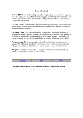 Disposición Final
Artículo 553. Extraactividad. La presente ley se aplicará desde su entrada en vigencia,
aun para los procesos que se hallaren en curso y para los hechos punibles cometidos con
anterioridad, siempre que sea más favorable al imputado o acusado. En caso contrario,
se aplicará la ley anterior.
Los actos y hechos cumplidos bajo la vigencia de la ley anterior y sus efectos procesales
no verificados todavía, se regirán por ésta última, a menos que la presente ley contenga
disposiciones más favorables.
Parágrafo Primero: En los procesos en los cuales se haya constituido el tribunal de
jurados y tan sólo se encuentre pendiente de celebración o de continuación el juicio oral
y público, se aplicarán las disposiciones de la ley derogada respecto a los jurados. En
caso contrario, el juez de juicio procederá a la constitución del tribunal con escabinos.
Parágrafo Segundo: El acusado podrá solicitar la aplicación del aparte único del
artículo 164, si habiéndose realizado efectivamente cinco o más convocatorias, no ha
sido posible constituir el tribunal mixto por inasistencia o excusa de los escabinos.
Parágrafo Tercero: A los acusados o a los penados sentenciados conforme a la ley
anterior, les será aplicada ésta si es más favorable.
Imprimir Inicio Volver
Publicada en Gaceta Oficial Nº 5.558 (Extraordinaria) de fecha 14 de noviembre del 2001
http://www.leyesvenezolanas.com
 