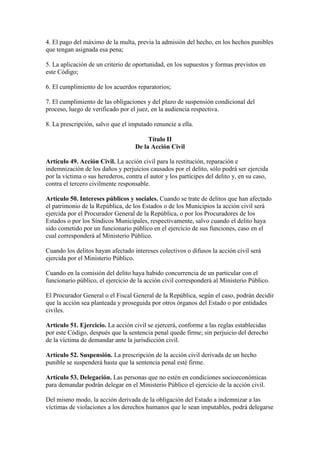 4. El pago del máximo de la multa, previa la admisión del hecho, en los hechos punibles
que tengan asignada esa pena;
5. La aplicación de un criterio de oportunidad, en los supuestos y formas previstos en
este Código;
6. El cumplimiento de los acuerdos reparatorios;
7. El cumplimiento de las obligaciones y del plazo de suspensión condicional del
proceso, luego de verificado por el juez, en la audiencia respectiva.
8. La prescripción, salvo que el imputado renuncie a ella.
Título II
De la Acción Civil
Artículo 49. Acción Civil. La acción civil para la restitución, reparación e
indemnización de los daños y perjuicios causados por el delito, sólo podrá ser ejercida
por la víctima o sus herederos, contra el autor y los partícipes del delito y, en su caso,
contra el tercero civilmente responsable.
Artículo 50. Intereses públicos y sociales. Cuando se trate de delitos que han afectado
el patrimonio de la República, de los Estados o de los Municipios la acción civil será
ejercida por el Procurador General de la República, o por los Procuradores de los
Estados o por los Síndicos Municipales, respectivamente, salvo cuando el delito haya
sido cometido por un funcionario público en el ejercicio de sus funciones, caso en el
cual corresponderá al Ministerio Público.
Cuando los delitos hayan afectado intereses colectivos o difusos la acción civil será
ejercida por el Ministerio Público.
Cuando en la comisión del delito haya habido concurrencia de un particular con el
funcionario público, el ejercicio de la acción civil corresponderá al Ministerio Público.
El Procurador General o el Fiscal General de la República, según el caso, podrán decidir
que la acción sea planteada y proseguida por otros órganos del Estado o por entidades
civiles.
Artículo 51. Ejercicio. La acción civil se ejercerá, conforme a las reglas establecidas
por este Código, después que la sentencia penal quede firme; sin perjuicio del derecho
de la víctima de demandar ante la jurisdicción civil.
Artículo 52. Suspensión. La prescripción de la acción civil derivada de un hecho
punible se suspenderá hasta que la sentencia penal esté firme.
Artículo 53. Delegación. Las personas que no estén en condiciones socioeconómicas
para demandar podrán delegar en el Ministerio Público el ejercicio de la acción civil.
Del mismo modo, la acción derivada de la obligación del Estado a indemnizar a las
víctimas de violaciones a los derechos humanos que le sean imputables, podrá delegarse
 