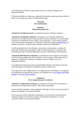 en la Defensoría del Pueblo, cuando dicha acción no se hubiere delegado en el
Ministerio Público.
El Ministerio Público, en todo caso, propondrá la demanda cuando quien haya sufrido el
daño sea un incapaz que carezca de representante legal.
Título III
De la Jurisdicción
Capítulo I
Disposiciones generales
Artículo 54. Jurisdicción penal. La jurisdicción penal es ordinaria o especial.
Artículo 55. Jurisdicción ordinaria. Corresponde a los tribunales ordinarios el
ejercicio de la jurisdicción para la decisión de los asuntos sometidos a su conocimiento,
conforme a lo establecido en este Código y leyes especiales, y de los asuntos penales
cuyo conocimiento corresponda a los tribunales venezolanos según el Código Penal, los
tratados, convenios y acuerdos internacionales suscritos por la República.
La falta de jurisdicción de los tribunales venezolanos será declarada, a instancia de
parte, por el tribunal que corresponda, según el estado del proceso. La decisión será
recurrible para ante el Tribunal Supremo de Justicia en Sala Político-Administrativa.
Artículo 56. Distribución de funciones. La distribución de las respectivas funciones
entre los distintos órganos del mismo tribunal y entre los jueces y funcionarios que lo
integren, se establecerá, conforme a lo dispuesto en este Código, la ley y los
reglamentos internos.
Los reglamentos internos de carácter general deberán dictarse en la primera sesión de
cada año judicial y no podrán ser modificados hasta su finalización.
Lo no previsto en este Código, relativo a la integración de los tribunales y sus órganos y
las condiciones de capacidad de los jueces, será regulado por la Ley Orgánica del Poder
Judicial y la Ley de Carrera Judicial.
Capítulo II
De la competencia por el territorio
Artículo 57. Competencia territorial. La competencia territorial de los tribunales se
determina por el lugar donde el delito o falta se haya consumado.
En caso de delito imperfecto será competente el del lugar en el que se haya ejecutado el
último acto dirigido a la comisión del delito.
En las causas por delito continuado o permanente el conocimiento corresponderá al
tribunal del lugar en el cual haya cesado la continuidad o permanencia o se haya
cometido el último acto conocido del delito.
 