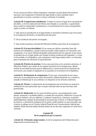 En las causas por delito o delito imperfecto cometidos en parte dentro del territorio
nacional, será competente el tribunal del lugar donde se haya realizado total o
parcialmente la acción u omisión o se haya verificado el resultado.
Artículo 58. Competencias subsidiarias. Cuando no conste el lugar de la consumación
del delito, o el de la realización del último acto dirigido a su comisión, o aquél donde
haya cesado la continuidad o permanencia, el conocimiento de la causa corresponderá,
según su orden, al tribunal:
1º. Que ejerza la jurisdicción en el lugar donde se encuentren elementos que sirvan para
la investigación del hecho y la identificación del autor;
2º. De la residencia del primer investigado;
3º. Que reciba la primera solicitud del Ministerio Público para fines de investigación.
Artículo 59. Extraterritorialidad. En las causas por delitos cometidos fuera del
territorio de la República, cuando el proceso pueda o deba seguirse en Venezuela, será
competente, si no existe tribunal designado expresamente por ley especial, el que ejerza
la jurisdicción en el lugar donde esté situada la última residencia del imputado; y, si éste
no ha residido en la República, será competente el del lugar donde arribe o se encuentre
para el momento de solicitarse el enjuiciamiento.
Artículo 60. Práctica de pruebas. En los casos previstos en los artículos anteriores, el
Ministerio Público, por medio de los órganos de policía de investigaciones, deberá
realizar la actividad necesaria para la adquisición y conservación de los elementos de
convicción, aun cuando el imputado no se encuentre en el territorio de la República.
Artículo 61. Declinatoria de competencia. El juez que, conociendo de una causa,
observare su incompetencia por razón del territorio, deberá declararlo así y remitir lo
actuado al tribunal que lo sea conforme a lo dispuesto en los artículos anteriores.
Artículo 62. Efectos. La declaración de incompetencia por el territorio no acarrea la
nulidad de los actos procesales que se hayan realizado antes de que ésta haya sido
pronunciada.
Artículo 63. Radicación. En los casos de delitos graves, cuya perpetración cause
alarma, sensación o escándalo público, o cuando por recusación, inhibición o excusa de
los jueces titulares y de sus suplentes y conjueces respectivos, el proceso se paralice
indefinidamente, después de presentada la acusación por el fiscal, el Tribunal Supremo
de Justicia, a solicitud de cualquiera de las partes, podrá ordenar, en auto razonado, que
el juicio se radique en un Circuito Judicial Penal de otra Circunscripción Judicial que
señalará. Dicha decisión deberá dictarla dentro de los diez días siguientes al recibo de la
solicitud.
Capítulo III
De la competencia por la materia
Artículo 64. Tribunales unipersonales. Es de la competencia del tribunal de juicio
unipersonal el conocimiento de:
 