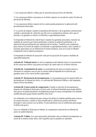 1. Las causas por delitos o faltas que no ameriten pena privativa de libertad;
2. Las causas por delitos cuya pena en su límite superior no exceda de cuatro (4) años de
privación de libertad;
3. Las causas por delitos respecto de los cuales pueda proponerse la aplicación del
procedimiento abreviado;
4. La acción de amparo cuando la naturaleza del derecho o de la garantía constitucional
violado o amenazado de violación sea afín con su competencia natural, salvo que el
derecho o la garantía se refiera a la libertad y seguridad personales.
Corresponde al tribunal de control hacer respetar las garantías procesales, decretar las
medidas de coerción que fueren pertinentes, realizar la audiencia preliminar, y la
aplicación del procedimiento por admisión de los hechos. También será competente
para conocer la acción de amparo a la libertad y seguridad personales, salvo cuando el
presunto agraviante sea un tribunal de la misma instancia, caso en el cual el tribunal
competente será el superior jerárquico.
Corresponde al tribunal de ejecución velar por la ejecución de la pena o medidas de
seguridad impuestas.
Artículo 65. Tribunal mixto. Es de la competencia del tribunal mixto el conocimiento
de las causas por delitos cuya pena sea mayor de cuatro años en su límite máximo.
Artículo 66. Acumulación de autos. La acumulación de autos en materia penal se
efectuará en cualquier caso en que el criterio judicial dependa de la relación que
guardan entre sí los varios hechos enjuiciados.
Artículo 67. Declaratoria de incompetencia. La incompetencia por la materia debe ser
declarada por el tribunal de oficio, o a solicitud del Ministerio Público o del imputado,
hasta el inicio del debate.
Artículo 68. Conservación de competencia. Cuando se advierta la incompetencia,
después de señalada la fecha para el juicio oral, el tribunal facultado para juzgar delitos
más graves no podrá declararse incompetente porque la causa corresponda a un tribunal
establecido para juzgar hechos punibles más leves.
Los tribunales con competencia para conocer de delitos la tendrán también para conocer
de contravenciones, cuando se haya modificado la calificación jurídica del hecho
principal o sean conexas con un delito. El procedimiento será el establecido para juzgar
el delito más grave.
Una vez señalada la fecha para el debate, la competencia material de un tribunal de
juicio no podrá objetarse.
Artículo 69. Validez. Los actos procesales efectuados ante un tribunal incompetente en
razón de la materia serán nulos, salvo aquellos que no puedan ser repetidos.
 