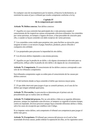 En cualquier caso de incompetencia por la materia, al hacerse la declaratoria, se
remitirán los autos al juez o tribunal que resulte competente conforme a la ley.
Capítulo IV
De la competencia por conexión
Artículo 70. Delitos conexos. Son delitos conexos:
1º. Aquellos en cuya comisión han participado dos o más personas cuando el
conocimiento de las respectivas causas corresponda a diversos tribunales; los cometidos
por varias personas, en tiempos o lugares diversos, si han procedido de concierto para
ello, o cuando se hayan cometido con daño recíproco de varias personas;
2º. Los cometidos como medio para perpetrar otro; para facilitar su ejecución, para
asegurar al autor o a un tercero el pago, beneficio, producto, precio ofrecido o
cualquiera otra utilidad;
3º. Los perpetrados para procurar la impunidad de otro delito;
4º. Los diversos delitos imputados a una misma persona;
5º. Aquellos en que la prueba de un delito, o de alguna circunstancia relevante para su
calificación, influya sobre la prueba de otro delito o de alguna de sus circunstancias.
Artículo 71. Competencia. El conocimiento de los delitos conexos corresponde a uno
solo de los tribunales competentes.
Son tribunales competentes según su orden para el conocimiento de las causas por
delitos conexos:
1º. El del territorio donde se haya cometido el delito que merezca mayor pena;
2º. El que debe intervenir para juzgar el que se cometió primero, en el caso de los
delitos que tengan señalada igual pena.
Artículo 72. Prevención. La prevención se determina por el primer acto de
procedimiento que se realice ante un tribunal.
Artículo 73. Unidad del proceso. Por un solo delito o falta no se seguirán diferentes
procesos, aunque los imputados sean diversos, ni tampoco se seguirán al mismo tiempo,
contra un imputado, diversos procesos aunque haya cometido diferentes delitos o faltas,
salvo los casos de excepción que establece este Código.
Si se imputan varios delitos, será competente el tribunal con competencia para juzgar el
delito más grave.
Artículo 74. Excepciones. El tribunal que conozca del proceso en el cual se han
acumulado diversas causas, podrá ordenar la separación de ellas, en los siguientes casos:
 