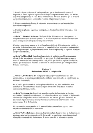 1. Cuando alguna o algunas de las imputaciones que se han formulado contra el
imputado, o contra alguno o algunos de los imputados por el mismo delito, sea posible
decidirlas con prontitud en vista de las circunstancias del caso, mientras que la decisión
de las otras imputaciones acumuladas requiera diligencias especiales;
2. Cuando respecto de algunas de las causas acumuladas se decida la suspensión
condicional del proceso.
3. Cuando se aplique a alguno de los imputados el supuesto especial establecido en el
artículo 39.
Artículo 75. Fuero de atracción. Si alguno de los delitos conexos corresponde a la
competencia del juez ordinario y otros a la de jueces especiales, el conocimiento de la
causa corresponderá a la jurisdicción penal ordinaria.
Cuando a una misma persona se le atribuya la comisión de delitos de acción pública y
de acción de instancia de parte agraviada, el conocimiento de la causa corresponderá al
juez competente para el juzgamiento del delito de acción pública y se seguirán las reglas
del proceso ordinario.
Artículo 76. Minoridad. Cuando en la comisión de un hecho punible aparezca que
alguno de los partícipes es inimputable por ser menor de edad, la competencia para
conocer respecto de éste, corresponderá a los jueces que señale la legislación especial;
el juez que así lo decida ordenará la remisión de las actuaciones que correspondan al
tribunal competente.
Capítulo V
Del modo de dirimir la competencia
Artículo 77. Declinatoria. En cualquier estado del proceso el tribunal que esté
conociendo de un asunto podrá declinarlo, mediante auto motivado, en otro tribunal que
considere competente.
En el caso a que se contrae el único aparte del artículo 164, será competente para
continuar el conocimiento de la causa, el juez profesional ante el cual ha debido
constituirse el tribunal mixto.
Artículo 78. Aceptación. Cuando de acuerdo con el artículo anterior, se hubiere
declinado el conocimiento del asunto y el tribunal en el cual haya recaído la declinatoria
se considere competente, la causa será conocida por éste sin que haya necesidad de
resolución alguna acerca de la competencia de los tribunales intervinientes como
consecuencia de la declinatoria.
En este caso las partes podrán, en la oportunidad correspondiente, oponer como
excepción la incompetencia del tribunal.
Artículo 79. Conflicto de no conocer. Si el tribunal en el cual se hace la declinatoria se
considera a su vez incompetente, así lo declarará y lo manifestará inmediatamente al
abstenido expresando los fundamentos de su decisión. En la misma oportunidad
 