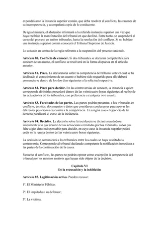 expondrá ante la instancia superior común, que deba resolver el conflicto, las razones de
su incompetencia, y acompañará copia de lo conducente.
De igual manera, el abstenido informará a la referida instancia superior una vez que
haya recibido la manifestación del tribunal en que declinó. Entre tanto, se suspenderá el
curso del proceso en ambos tribunales, hasta la resolución del conflicto. Si no hubiere
una instancia superior común conocerá el Tribunal Supremo de Justicia.
Lo actuado en contra de la regla referente a la suspensión del proceso será nulo.
Artículo 80. Conflicto de conocer. Si dos tribunales se declaran competentes para
conocer de un asunto, el conflicto se resolverá en la forma dispuesta en el artículo
anterior.
Artículo 81. Plazo. La declaratoria sobre la competencia del tribunal ante el cual se ha
declinado el conocimiento de un asunto o hubiere sido requerido para ello deberá
pronunciarse dentro de los dos días siguientes a la solicitud respectiva.
Artículo 82. Plazo para decidir. En las controversias de conocer, la instancia a quien
corresponda dirimirlas procederá dentro de las veinticuatro horas siguientes al recibo de
las actuaciones de los tribunales, con preferencia a cualquier otro asunto.
Artículo 83. Facultades de las partes. Las partes podrán presentar, a los tribunales en
conflicto, escritos, documentos y datos que consideren conducentes para apoyar las
diferentes posiciones en cuanto a la competencia. En ningún caso el ejercicio de tal
derecho paralizará el curso de la incidencia.
Artículo 84. Decisión. La decisión sobre la incidencia se dictará ateniéndose
únicamente a lo que resulte de las actuaciones remitidas por los tribunales, salvo que
falte algún dato indispensable para decidir, en cuyo caso la instancia superior podrá
pedir se le remita dentro de las veinticuatro horas siguientes.
La decisión se comunicará a los tribunales entre los cuales se haya suscitado la
controversia. Corresponde al tribunal declarado competente la notificación inmediata a
las partes de la continuación de la causa.
Resuelto el conflicto, las partes no podrán oponer como excepción la competencia del
tribunal por los mismos motivos que hayan sido objeto de la decisión.
Capítulo VI
De la recusación y la inhibición
Artículo 85. Legitimación activa. Pueden recusar:
1º. El Ministerio Público;
2º. El imputado o su defensor;
3º. La víctima.
 