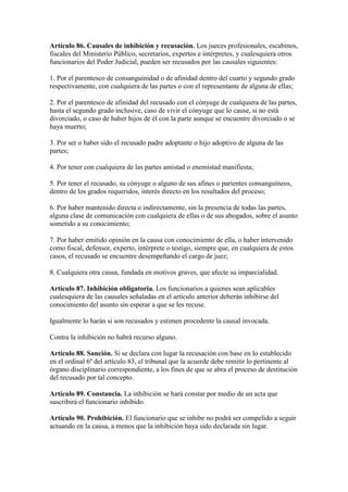 Artículo 86. Causales de inhibición y recusación. Los jueces profesionales, escabinos,
fiscales del Ministerio Público, secretarios, expertos e intérpretes, y cualesquiera otros
funcionarios del Poder Judicial, pueden ser recusados por las causales siguientes:
1. Por el parentesco de consanguinidad o de afinidad dentro del cuarto y segundo grado
respectivamente, con cualquiera de las partes o con el representante de alguna de ellas;
2. Por el parentesco de afinidad del recusado con el cónyuge de cualquiera de las partes,
hasta el segundo grado inclusive, caso de vivir el cónyuge que lo cause, si no está
divorciado, o caso de haber hijos de él con la parte aunque se encuentre divorciado o se
haya muerto;
3. Por ser o haber sido el recusado padre adoptante o hijo adoptivo de alguna de las
partes;
4. Por tener con cualquiera de las partes amistad o enemistad manifiesta;
5. Por tener el recusado, su cónyuge o alguno de sus afines o parientes consanguíneos,
dentro de los grados requeridos, interés directo en los resultados del proceso;
6. Por haber mantenido directa o indirectamente, sin la presencia de todas las partes,
alguna clase de comunicación con cualquiera de ellas o de sus abogados, sobre el asunto
sometido a su conocimiento;
7. Por haber emitido opinión en la causa con conocimiento de ella, o haber intervenido
como fiscal, defensor, experto, intérprete o testigo, siempre que, en cualquiera de estos
casos, el recusado se encuentre desempeñando el cargo de juez;
8. Cualquiera otra causa, fundada en motivos graves, que afecte su imparcialidad.
Artículo 87. Inhibición obligatoria. Los funcionarios a quienes sean aplicables
cualesquiera de las causales señaladas en el artículo anterior deberán inhibirse del
conocimiento del asunto sin esperar a que se les recuse.
Igualmente lo harán si son recusados y estimen procedente la causal invocada.
Contra la inhibición no habrá recurso alguno.
Artículo 88. Sanción. Si se declara con lugar la recusación con base en lo establecido
en el ordinal 6º del artículo 83, el tribunal que la acuerde debe remitir lo pertinente al
órgano disciplinario correspondiente, a los fines de que se abra el proceso de destitución
del recusado por tal concepto.
Artículo 89. Constancia. La inhibición se hará constar por medio de un acta que
suscribirá el funcionario inhibido.
Artículo 90. Prohibición. El funcionario que se inhibe no podrá ser compelido a seguir
actuando en la causa, a menos que la inhibición haya sido declarada sin lugar.
 