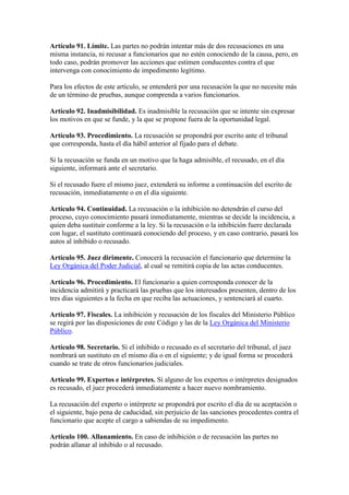 Artículo 91. Límite. Las partes no podrán intentar más de dos recusaciones en una
misma instancia, ni recusar a funcionarios que no estén conociendo de la causa, pero, en
todo caso, podrán promover las acciones que estimen conducentes contra el que
intervenga con conocimiento de impedimento legítimo.
Para los efectos de este artículo, se entenderá por una recusación la que no necesite más
de un término de pruebas, aunque comprenda a varios funcionarios.
Artículo 92. Inadmisibilidad. Es inadmisible la recusación que se intente sin expresar
los motivos en que se funde, y la que se propone fuera de la oportunidad legal.
Artículo 93. Procedimiento. La recusación se propondrá por escrito ante el tribunal
que corresponda, hasta el día hábil anterior al fijado para el debate.
Si la recusación se funda en un motivo que la haga admisible, el recusado, en el día
siguiente, informará ante el secretario.
Si el recusado fuere el mismo juez, extenderá su informe a continuación del escrito de
recusación, inmediatamente o en el día siguiente.
Artículo 94. Continuidad. La recusación o la inhibición no detendrán el curso del
proceso, cuyo conocimiento pasará inmediatamente, mientras se decide la incidencia, a
quien deba sustituir conforme a la ley. Si la recusación o la inhibición fuere declarada
con lugar, el sustituto continuará conociendo del proceso, y en caso contrario, pasará los
autos al inhibido o recusado.
Artículo 95. Juez dirimente. Conocerá la recusación el funcionario que determine la
Ley Orgánica del Poder Judicial, al cual se remitirá copia de las actas conducentes.
Artículo 96. Procedimiento. El funcionario a quien corresponda conocer de la
incidencia admitirá y practicará las pruebas que los interesados presenten, dentro de los
tres días siguientes a la fecha en que reciba las actuaciones, y sentenciará al cuarto.
Artículo 97. Fiscales. La inhibición y recusación de los fiscales del Ministerio Público
se regirá por las disposiciones de este Código y las de la Ley Orgánica del Ministerio
Público.
Artículo 98. Secretario. Si el inhibido o recusado es el secretario del tribunal, el juez
nombrará un sustituto en el mismo día o en el siguiente; y de igual forma se procederá
cuando se trate de otros funcionarios judiciales.
Artículo 99. Expertos e intérpretes. Si alguno de los expertos o intérpretes designados
es recusado, el juez procederá inmediatamente a hacer nuevo nombramiento.
La recusación del experto o intérprete se propondrá por escrito el día de su aceptación o
el siguiente, bajo pena de caducidad, sin perjuicio de las sanciones procedentes contra el
funcionario que acepte el cargo a sabiendas de su impedimento.
Artículo 100. Allanamiento. En caso de inhibición o de recusación las partes no
podrán allanar al inhibido o al recusado.
 