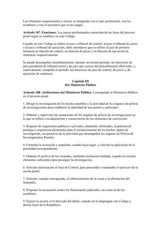 Los tribunales unipersonales y mixtos se integrarán con el juez profesional, con los
escabinos y con el secretario que se les asigne.
Artículo 107. Funciones. Los jueces profesionales conocerán de las fases del proceso
penal según se establece en este Código.
Cuando en este Código se indica al juez o tribunal de control, al juez o tribunal de juicio
o al juez o tribunal de ejecución, debe entenderse que se refiere al juez de primera
instancia en función de control, en función de juicio y en función de ejecución de
sentencia, respectivamente.
Se puede desempeñar simultáneamente, durante un mismo período, las funciones de
juez presidente de tribunal mixto y de juez que conoce del procedimiento abreviado; y,
rotativamente, cumplido el período, las funciones de juez de control, de juicio y de
ejecución de sentencia.
Capítulo III
Del Ministerio Público
Artículo 108. Atribuciones del Ministerio Público. Corresponde al Ministerio Público
en el proceso penal:
1. Dirigir la investigación de los hechos punibles y la actividad de los órganos de policía
de investigaciones para establecer la identidad de sus autores y partícipes;
2. Ordenar y supervisar las actuaciones de los órganos de policía de investigaciones en
lo que se refiere a la adquisición y conservación de los elementos de convicción;
3. Requerir de organismos públicos o privados, altamente calificados, la práctica de
peritajes o experticias pertinentes para el esclarecimiento de los hechos objeto de
investigación, sin perjuicio de la actividad que desempeñen los órganos de Policía de
Investigaciones Penales.
4. Formular la acusación y ampliarla, cuando haya lugar, y solicitar la aplicación de la
penalidad correspondiente;
5. Ordenar el archivo de los recaudos, mediante resolución fundada, cuando no existan
elementos suficientes para proseguir la investigación;
6. Solicitar autorización al Juez de Control, para prescindir o suspender el ejercicio de la
acción penal.
7. Solicitar, cuando corresponda, el sobreseimiento de la causa o la absolución del
imputado;
8. Proponer la recusación contra los funcionarios judiciales, así como la de los
escabinos;
9. Ejercer la acción civil derivada del delito, cuando así lo dispongan este Código y
demás leyes de la República;
 