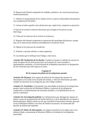 10. Requerir del tribunal competente las medidas cautelares y de coerción personal que
resulten pertinentes;
11. Ordenar el aseguramiento de los objetos activos y pasivos relacionados directamente
con la perpetración del delito;
12. Actuar en todos aquellos actos del proceso que, según la ley, requieran su presencia;
13.Ejercer los recursos contra las decisiones que recaigan en los juicios en que
intervenga;
14. Velar por los intereses de la víctima en el proceso;
15. Requerir del tribunal competente la separación del querellante del proceso, cuando
éste con su intervención obstruya reiteradamente la actuación fiscal;
16. Opinar en los procesos de extradición;
17. Solicitar y ejecutar exhortos o cartas rogatorias;
18. Las demás que le atribuyan este Código y otras leyes.
Artículo 109. Sustitución de los fiscales. Cuando los fiscales se inhiban de conocer en
razón de alguno de los motivos previstos en el artículo 83, sean recusados o
legítimamente sustituidos, el Fiscal General de la República procederá a la designación
de otro fiscal para que intervenga en la causa.
Capítulo IV
De los órganos de policía de investigaciones penales
Artículo 110. Órganos. Son órganos de policía de investigaciones penales los
funcionarios a los cuales la ley acuerde tal carácter, y todo otro funcionario que deba
cumplir las funciones de investigación que este Código establece.
Artículo 111. Facultades. Corresponde a las autoridades de policía de investigaciones
penales, bajo la dirección del Ministerio Público, la práctica de las diligencias
conducentes a la determinación de los hechos punibles y a la identificación de sus
autores y partícipes.
Artículo 112. Investigación policial. Las informaciones que obtengan los órganos de
policía, acerca de la perpetración de hechos delictivos y de la identidad de sus autores y
demás partícipes, deberá constar en acta que suscribirá el funcionario actuante, para que
sirvan al Ministerio Público a los fines de fundar la acusación, sin menoscabo del
derecho de defensa del imputado.
Artículo 113. Deber de información. Los órganos de policía en los plazos que se les
hubieren fijado, comunicarán al Ministerio Público el resultado de las diligencias
practicadas.
 
