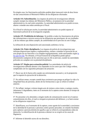 En ningún caso, los funcionarios policiales podrán dejar transcurrir más de doce horas
sin dar conocimiento al Ministerio Público de las diligencias efectuadas.
Artículo 114. Subordinación. Los órganos de policía de investigaciones deberán
cumplir siempre las órdenes del Ministerio Público, sin perjuicio de la autoridad
administrativa a la cual estén sometidos. La autoridad administrativa no podrá revocar,
alterar o retardar una orden emitida por el fiscal.
Si el fiscal lo solicita por escrito, la autoridad administrativa no podrá separar al
funcionario policial de la investigación asignada.
Artículo 115. Prohibición de informar. Se prohíbe a todos los funcionarios de policía
dar informaciones a terceros acerca de las diligencias que practiquen, de sus resultados
y de las órdenes que deben cumplir, de conformidad con lo previsto en este Código.
La infracción de esta disposición será sancionada conforme a la ley.
Artículo 116. Poder disciplinario. Los órganos de policía de investigaciones que
infrinjan disposiciones legales o reglamentarias, omitan o retarden la ejecución de un
acto propio de sus funciones o lo cumplan negligentemente, serán sancionados según la
ley que los rija. No obstante, el Fiscal General de la República podrá aplicar
directamente cualquiera de las sanciones que en ella se prevean, cuando las autoridades
policiales no cumplan con su potestad disciplinaria.
Artículo 117. Reglas para actuación policial. Las autoridades de policía de
investigaciones deberán detener a los imputados en los casos que este Código ordena,
cumpliendo con los siguientes principios de actuación:
1º. Hacer uso de la fuerza sólo cuando sea estrictamente necesario y en la proporción
que lo requiera la ejecución de la detención;
2º. No utilizar armas, excepto cuando haya resistencia que ponga en peligro la vida o la
integridad física de personas, dentro de las limitaciones a que se refiere el ordinal
anterior;
3º. No infligir, instigar o tolerar ningún acto de tortura u otros tratos o castigos crueles,
inhumanos o degradantes, tanto en el momento de la captura como durante el tiempo de
la detención;
4º. No presentar a los detenidos a ningún medio de comunicación social sin el expreso
consentimiento de ellos, el cual se otorgará en presencia del defensor, y se hará constar
en las diligencias respectivas;
5º. Identificarse, en el momento de la captura, como agente de la autoridad y cerciorarse
de la identidad de la persona o personas contra quienes procedan, no estando facultados
para capturar a persona distinta de aquella a que se refiera la correspondiente orden de
detención. La identificación de la persona a detener no se exigirá en los casos de
flagrancia;
6º. Informar al detenido acerca de sus derechos;
 