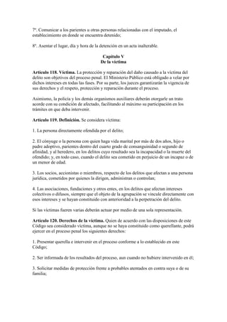 7º. Comunicar a los parientes u otras personas relacionadas con el imputado, el
establecimiento en donde se encuentra detenido;
8º. Asentar el lugar, día y hora de la detención en un acta inalterable.
Capítulo V
De la víctima
Artículo 118. Víctima. La protección y reparación del daño causado a la víctima del
delito son objetivos del proceso penal. El Ministerio Público está obligado a velar por
dichos intereses en todas las fases. Por su parte, los jueces garantizarán la vigencia de
sus derechos y el respeto, protección y reparación durante el proceso.
Asimismo, la policía y los demás organismos auxiliares deberán otorgarle un trato
acorde con su condición de afectado, facilitando al máximo su participación en los
trámites en que deba intervenir.
Artículo 119. Definición. Se considera víctima:
1. La persona directamente ofendida por el delito;
2. El cónyuge o la persona con quien haga vida marital por más de dos años, hijo o
padre adoptivo, parientes dentro del cuarto grado de consanguinidad o segundo de
afinidad, y al heredero, en los delitos cuyo resultado sea la incapacidad o la muerte del
ofendido; y, en todo caso, cuando el delito sea cometido en perjuicio de un incapaz o de
un menor de edad.
3. Los socios, accionistas o miembros, respecto de los delitos que afectan a una persona
jurídica, cometidos por quienes la dirigen, administran o controlan;
4. Las asociaciones, fundaciones y otros entes, en los delitos que afectan intereses
colectivos o difusos, siempre que el objeto de la agrupación se vincule directamente con
esos intereses y se hayan constituido con anterioridad a la perpetración del delito.
Si las víctimas fueren varias deberán actuar por medio de una sola representación.
Artículo 120. Derechos de la víctima. Quien de acuerdo con las disposiciones de este
Código sea considerado víctima, aunque no se haya constituido como querellante, podrá
ejercer en el proceso penal los siguientes derechos:
1. Presentar querella e intervenir en el proceso conforme a lo establecido en este
Código;
2. Ser informada de los resultados del proceso, aun cuando no hubiere intervenido en él;
3. Solicitar medidas de protección frente a probables atentados en contra suya o de su
familia;
 